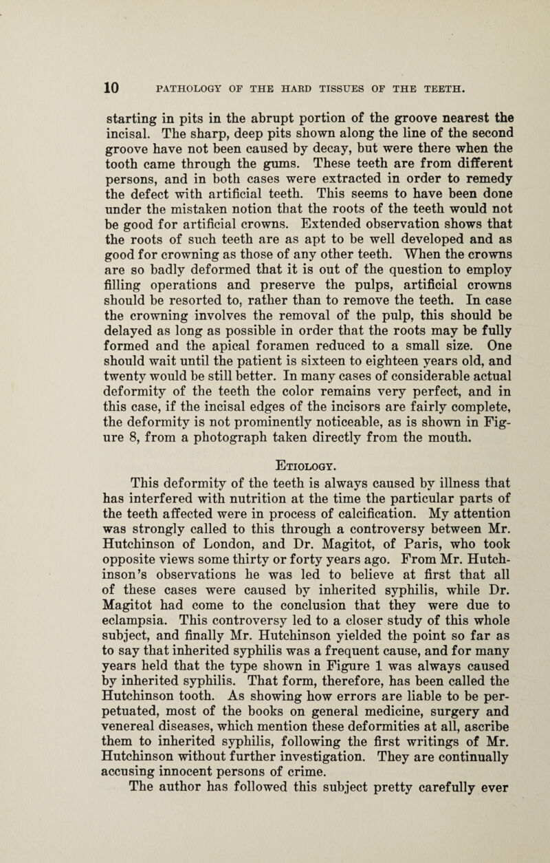 starting in pits in the abrupt portion of the groove nearest the incisal. The sharp, deep pits shown along the line of the second groove have not been caused by decay, but were there when the tooth came through the gums. These teeth are from different persons, and in both cases were extracted in order to remedy the defect with artificial teeth. This seems to have been done under the mistaken notion that the roots of the teeth would not be good for artificial crowns. Extended observation shows that the roots of such teeth are as apt to be well developed and as good for crowning as those of any other teeth. When the crowns are so badly deformed that it is out of the question to employ filling operations and preserve the pulps, artificial crowns should be resorted to, rather than to remove the teeth. In case the crowning involves the removal of the pulp, this should be delayed as long as possible in order that the roots may be fully formed and the apical foramen reduced to a small size. One should wait until the patient is sixteen to eighteen years old, and twenty would be still better. In many cases of considerable actual deformity of the teeth the color remains very perfect, and in this case, if the incisal edges of the incisors are fairly complete, the deformity is not prominently noticeable, as is shown in Fig¬ ure 8, from a photograph taken directly from the mouth. Etiology. This deformity of the teeth is always caused by illness that has interfered with nutrition at the time the particular parts of the teeth affected were in process of calcification. My attention was strongly called to this through a controversy between Mr. Hutchinson of London, and Dr. Magitot, of Paris, who took opposite views some thirty or forty years ago. From Mr. Hutch¬ inson’s observations he was led to believe at first that all of these cases were caused by inherited syphilis, while Dr. Magitot had come to the conclusion that they were due to eclampsia. This controversy led to a closer study of this whole subject, and finally Mr. Hutchinson yielded the point so far as to say that inherited syphilis was a frequent cause, and for many years held that the type shown in Figure 1 was always caused by inherited syphilis. That form, therefore, has been called the Hutchinson tooth. As showing how errors are liable to be per¬ petuated, most of the books on general medicine, surgery and venereal diseases, which mention these deformities at all, ascribe them to inherited syphilis, following the first writings of Mr. Hutchinson without further investigation. They are continually accusing innocent persons of crime. The author has followed this subject pretty carefully ever
