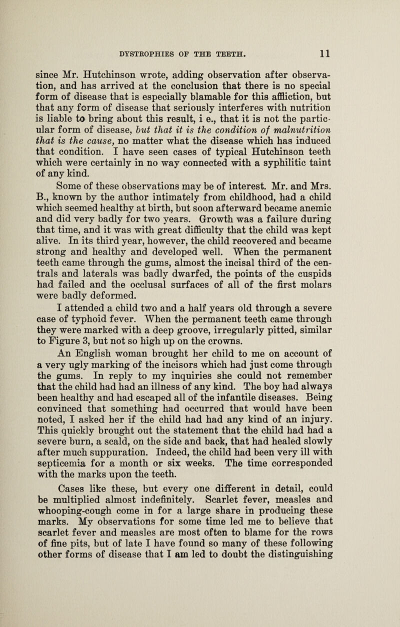 since Mr. Hutchinson wrote, adding observation after observa¬ tion, and has arrived at the conclusion that there is no special form of disease that is especially blamable for this affliction, but that any form of disease that seriously interferes with nutrition is liable to bring about this result, i e., that it is not the partic¬ ular form of disease, but that it is the condition of malnutrition that is the cause, no matter what the disease which has induced that condition. I have seen cases of typical Hutchinson teeth which were certainly in no way connected with a syphilitic taint of any kind. Some of these observations may be of interest. Mr. and Mrs. B., known by the author intimately from childhood, had a child which seemed healthy at birth, but soon afterward became anemic and did very badly for two years. Growth was a failure during that time, and it was with great difficulty that the child was kept alive. In its third year, however, the child recovered and became strong and healthy and developed well. When the permanent teeth came through the gums, almost the incisal third of the cen¬ trals and laterals was badly dwarfed, the points of the cuspids had failed and the occlusal surfaces of all of the first molars were badly deformed. I attended a child two and a half years old through a severe case of typhoid fever. When the permanent teeth came through they were marked with a deep groove, irregularly pitted, similar to Figure 3, but not so high up on the crowns. An English woman brought her child to me on account of a very ugly marking of the incisors which had just come through the gums. In reply to my inquiries she could not remember that the child had had an illness of any kind. The boy had always been healthy and had escaped all of the infantile diseases. Being convinced that something had occurred that would have been noted, I asked her if the child had had any kind of an injury. This quickly brought out the statement that the child had had a severe burn, a scald, on the side and back, that had healed slowly after much suppuration. Indeed, the child had been very ill with septicemia for a month or six weeks. The time corresponded with the marks upon the teeth. Cases like these, but every one different in detail, could be multiplied almost indefinitely. Scarlet fever, measles and whooping-cough come in for a large share in producing these marks. My observations for some time led me to believe that scarlet fever and measles are most often to blame for the rows of fine pits, but of late I have found so many of these following other forms of disease that I am led to doubt the distinguishing