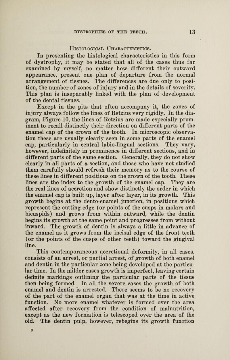Histological Characteristics. In presenting the histological characteristics in this form of dystrophy, it may be stated that all of the cases thus far examined by myself, no matter how different their outward appearance, present one plan of departure from the normal arrangement of tissues. The differences are due only to posi¬ tion, the number of zones of injury and in the details of severity. This plan is inseparably linked with the plan of development of the dental tissues. Except in the pits that often accompany it, the zones of injury always follow the lines of Retzius very rigidly. In the dia¬ gram, Figure 10, the lines of Retzius are made especially prom¬ inent to recall distinctly their direction on different parts of the enamel cap of the crown of the tooth. In microscopic observa¬ tion these are usually clearly seen in some parts of the enamel cap, particularly in central labio-lingual sections. They vary, however, indefinitely in prominence in different sections, and in different parts of the same section. Generally, they do not show clearly in all parts of a section, and those who have not studied them carefully should refresh their memory as to the course of these lines in different positions on the crown of the tooth. These lines are the index to the growth of the enamel cap. They are the real lines of accretion and show distinctly the order in which the enamel cap is built up, layer after layer, in its growth. This growth begins at the dento-enamel junction, in positions which represent the cutting edge (or points of the cusps in molars and bicuspids) and grows from within outward, while the dentin begins its growth at the same point and progresses from without inward. The growth of dentin is always a little in advance of the enamel as it grows from the incisal edge of the front teeth (or the points of the cusps of other teeth) toward the gingival line. This contemporaneous accretional deformity, in all cases, consists of an arrest, or partial arrest, of growth of both enamel and dentin in the particular zone being developed at the particu¬ lar time. In the milder cases growth is imperfect, leaving certain definite markings outlining the particular parts of the tissue then being formed. In all the severe cases the growth of both enamel and dentin is arrested. There seems to be no recovery of the part of the enamel organ that was at the time in active function. No more enamel whatever is formed over the area affected after recovery from the condition of malnutrition, except as the new formation is telescoped over the area of the old. The dentin pulp, however, rebegins its growth function