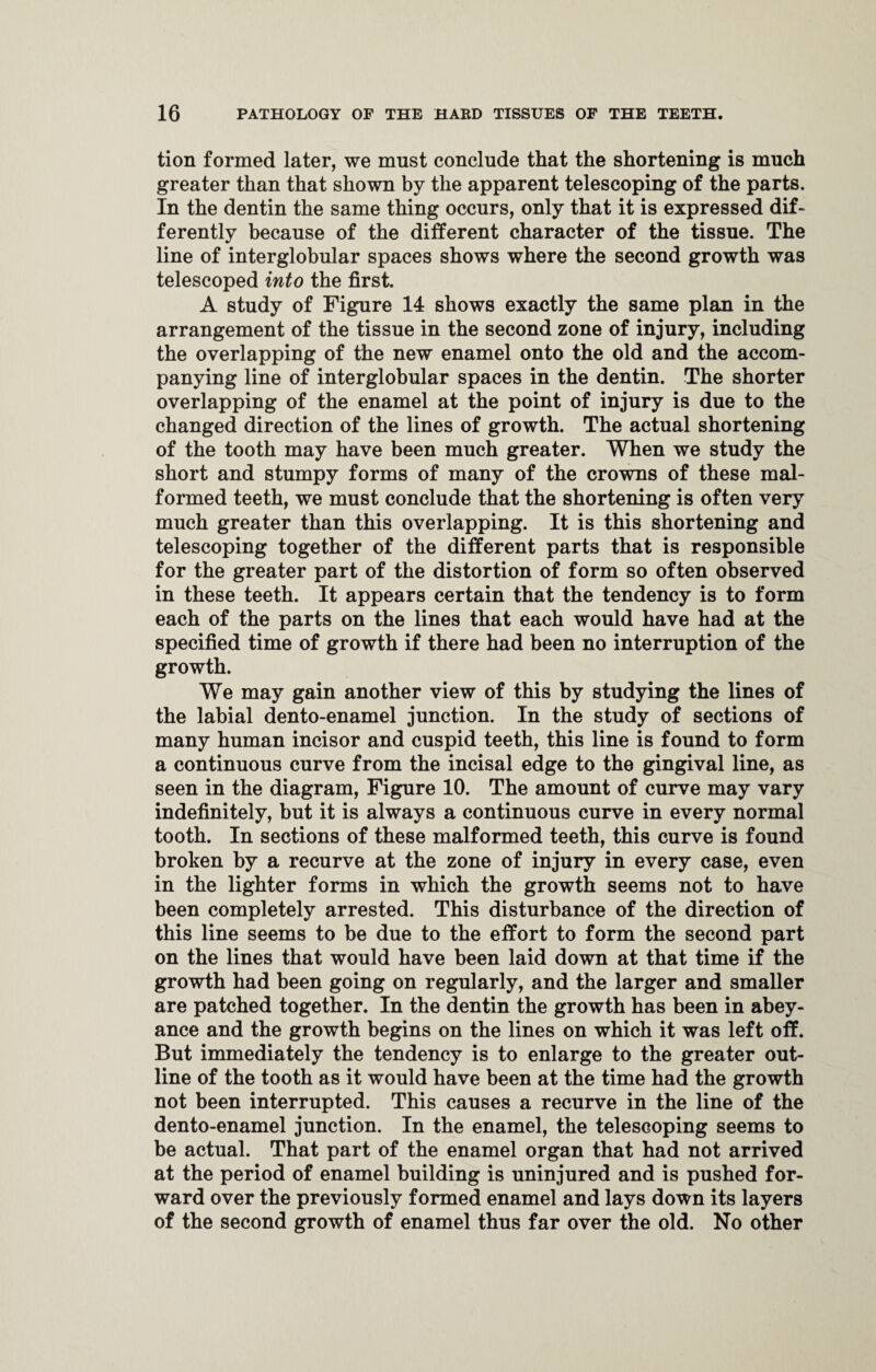 tion formed later, we must conclude that the shortening is much greater than that shown by the apparent telescoping of the parts. In the dentin the same thing occurs, only that it is expressed dif- ferently because of the different character of the tissue. The line of interglobular spaces shows where the second growth was telescoped into the first. A study of Figure 14 shows exactly the same plan in the arrangement of the tissue in the second zone of injury, including the overlapping of the new enamel onto the old and the accom¬ panying line of interglobular spaces in the dentin. The shorter overlapping of the enamel at the point of injury is due to the changed direction of the lines of growth. The actual shortening of the tooth may have been much greater. When we study the short and stumpy forms of many of the crowns of these mal¬ formed teeth, we must conclude that the shortening is often very much greater than this overlapping. It is this shortening and telescoping together of the different parts that is responsible for the greater part of the distortion of form so often observed in these teeth. It appears certain that the tendency is to form each of the parts on the lines that each would have had at the specified time of growth if there had been no interruption of the growth. We may gain another view of this by studying the lines of the labial dento-enamel junction. In the study of sections of many human incisor and cuspid teeth, this line is found to form a continuous curve from the incisal edge to the gingival line, as seen in the diagram, Figure 10. The amount of curve may vary indefinitely, but it is always a continuous curve in every normal tooth. In sections of these malformed teeth, this curve is found broken by a recurve at the zone of injury in every case, even in the lighter forms in which the growth seems not to have been completely arrested. This disturbance of the direction of this line seems to be due to the effort to form the second part on the lines that would have been laid down at that time if the growth had been going on regularly, and the larger and smaller are patched together. In the dentin the growth has been in abey¬ ance and the growth begins on the lines on which it was left off. But immediately the tendency is to enlarge to the greater out¬ line of the tooth as it would have been at the time had the growth not been interrupted. This causes a recurve in the line of the dento-enamel junction. In the enamel, the telescoping seems to be actual. That part of the enamel organ that had not arrived at the period of enamel building is uninjured and is pushed for¬ ward over the previously formed enamel and lays down its layers of the second growth of enamel thus far over the old. No other