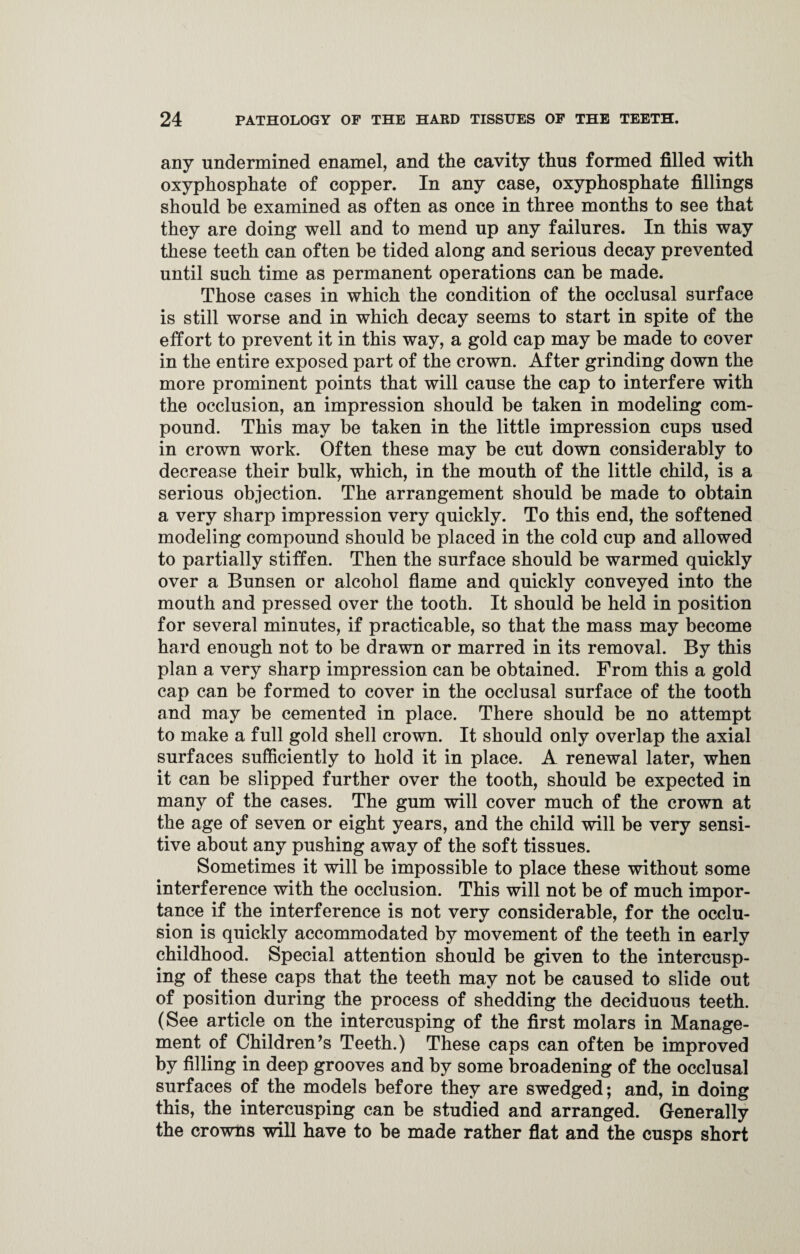 any undermined enamel, and the cavity thus formed filled with oxyphosphate of copper. In any case, oxyphosphate fillings should be examined as often as once in three months to see that they are doing well and to mend up any failures. In this way these teeth can often be tided along and serious decay prevented until such time as permanent operations can be made. Those cases in which the condition of the occlusal surface is still worse and in which decay seems to start in spite of the effort to prevent it in this way, a gold cap may be made to cover in the entire exposed part of the crown. After grinding down the more prominent points that will cause the cap to interfere with the occlusion, an impression should be taken in modeling com¬ pound. This may be taken in the little impression cups used in crown work. Often these may be cut down considerably to decrease their bulk, which, in the mouth of the little child, is a serious objection. The arrangement should be made to obtain a very sharp impression very quickly. To this end, the softened modeling compound should be placed in the cold cup and allowed to partially stiffen. Then the surface should be warmed quickly over a Bunsen or alcohol flame and quickly conveyed into the mouth and pressed over the tooth. It should be held in position for several minutes, if practicable, so that the mass may become hard enough not to be drawn or marred in its removal. By this plan a very sharp impression can be obtained. From this a gold cap can be formed to cover in the occlusal surface of the tooth and may be cemented in place. There should be no attempt to make a full gold shell crown. It should only overlap the axial surfaces sufficiently to hold it in place. A renewal later, when it can be slipped further over the tooth, should be expected in many of the cases. The gum will cover much of the crown at the age of seven or eight years, and the child will be very sensi¬ tive about any pushing away of the soft tissues. Sometimes it will be impossible to place these without some interference with the occlusion. This will not be of much impor¬ tance if the interference is not very considerable, for the occlu¬ sion is quickly accommodated by movement of the teeth in early childhood. Special attention should be given to the intercusp- ing of these caps that the teeth may not be caused to slide out of position during the process of shedding the deciduous teeth. (See article on the intercusping of the first molars in Manage¬ ment of Children’s Teeth.) These caps can often be improved by filling in deep grooves and by some broadening of the occlusal surfaces of the models before they are swedged; and, in doing this, the intercusping can be studied and arranged. Generally the crowns will have to be made rather flat and the cusps short