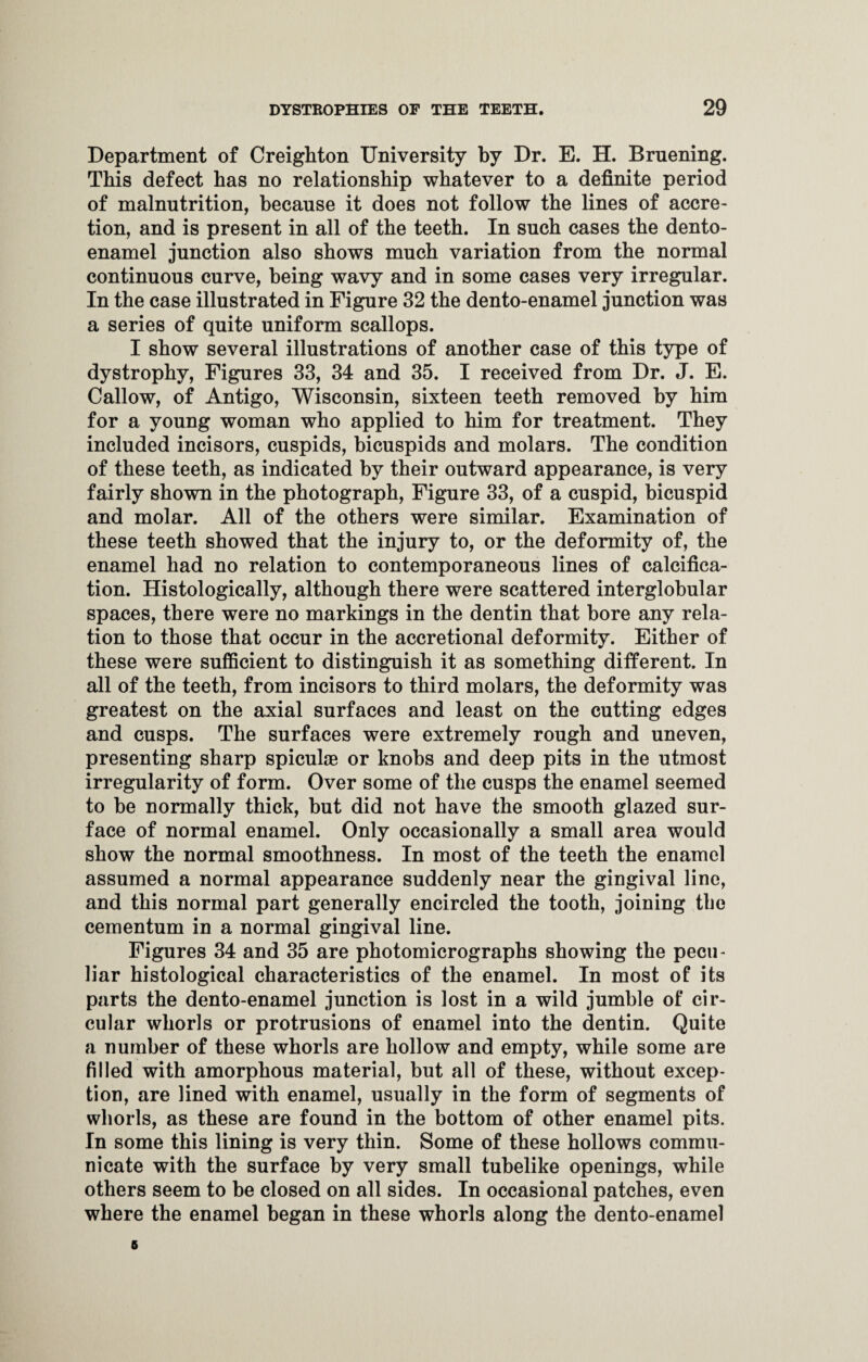 Department of Creighton University by Dr. E. H. Bruening. This defect has no relationship whatever to a definite period of malnutrition, because it does not follow the lines of accre¬ tion, and is present in all of the teeth. In such cases the dento- enamel junction also shows much variation from the normal continuous curve, being wavy and in some cases very irregular. In the case illustrated in Figure 32 the dento-enamel junction was a series of quite uniform scallops. I show several illustrations of another case of this type of dystrophy, Figures 33, 34 and 35. I received from Dr. J. E. Callow, of Antigo, Wisconsin, sixteen teeth removed by him for a young woman who applied to him for treatment. They included incisors, cuspids, bicuspids and molars. The condition of these teeth, as indicated by their outward appearance, is very fairly shown in the photograph, Figure 33, of a cuspid, bicuspid and molar. All of the others were similar. Examination of these teeth showed that the injury to, or the deformity of, the enamel had no relation to contemporaneous lines of calcifica¬ tion. Histologically, although there were scattered interglobular spaces, there were no markings in the dentin that bore any rela¬ tion to those that occur in the accretional deformity. Either of these were sufficient to distinguish it as something different. In all of the teeth, from incisors to third molars, the deformity was greatest on the axial surfaces and least on the cutting edges and cusps. The surfaces were extremely rough and uneven, presenting sharp spiculae or knobs and deep pits in the utmost irregularity of form. Over some of the cusps the enamel seemed to he normally thick, but did not have the smooth glazed sur¬ face of normal enamel. Only occasionally a small area would show the normal smoothness. In most of the teeth the enamel assumed a normal appearance suddenly near the gingival line, and this normal part generally encircled the tooth, joining the cementum in a normal gingival line. Figures 34 and 35 are photomicrographs showing the pecu¬ liar histological characteristics of the enamel. In most of its parts the dento-enamel junction is lost in a wild jumble of cir¬ cular whorls or protrusions of enamel into the dentin. Quite a number of these whorls are hollow and empty, while some are filled with amorphous material, but all of these, without excep¬ tion, are lined with enamel, usually in the form of segments of whorls, as these are found in the bottom of other enamel pits. In some this lining is very thin. Some of these hollows commu¬ nicate with the surface by very small tubelike openings, while others seem to be closed on all sides. In occasional patches, even where the enamel began in these whorls along the dento-enamel