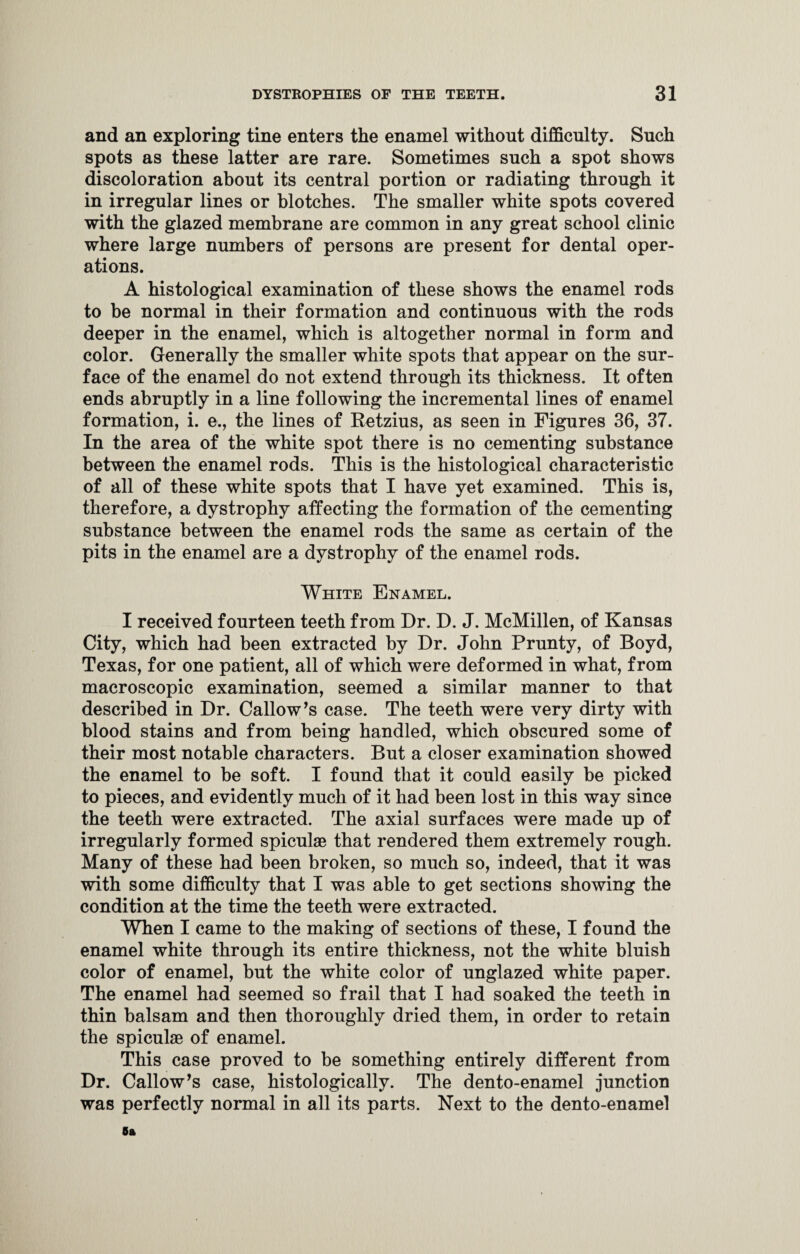 and an exploring tine enters the enamel without difficulty. Such spots as these latter are rare. Sometimes such a spot shows discoloration about its central portion or radiating through it in irregular lines or blotches. The smaller white spots covered with the glazed membrane are common in any great school clinic where large numbers of persons are present for dental oper¬ ations. A histological examination of these shows the enamel rods to be normal in their formation and continuous with the rods deeper in the enamel, which is altogether normal in form and color. Generally the smaller white spots that appear on the sur¬ face of the enamel do not extend through its thickness. It often ends abruptly in a line following the incremental lines of enamel formation, i. ©., the lines of Retzius, as seen in Figures 36, 37. In the area of the white spot there is no cementing substance between the enamel rods. This is the histological characteristic of all of these white spots that I have yet examined. This is, therefore, a dystrophy affecting the formation of the cementing substance between the enamel rods the same as certain of the pits in the enamel are a dystrophy of the enamel rods. White Enamel. I received fourteen teeth from Dr. D. J. McMillen, of Kansas City, which had been extracted by Dr. John Prunty, of Boyd, Texas, for one patient, all of which were deformed in what, from macroscopic examination, seemed a similar manner to that described in Dr. Callow’s case. The teeth were very dirty with blood stains and from being handled, which obscured some of their most notable characters. But a closer examination showed the enamel to be soft. I found that it could easily be picked to pieces, and evidently much of it had been lost in this way since the teeth were extracted. The axial surfaces were made up of irregularly formed spiculas that rendered them extremely rough. Many of these had been broken, so much so, indeed, that it was with some difficulty that I was able to get sections showing the condition at the time the teeth were extracted. When I came to the making of sections of these, I found the enamel white through its entire thickness, not the white bluish color of enamel, but the white color of unglazed white paper. The enamel had seemed so frail that I had soaked the teeth in thin balsam and then thoroughly dried them, in order to retain the spiculae of enamel. This case proved to be something entirely different from Dr. Callow’s case, histologically. The dento-enamel junction was perfectly normal in all its parts. Next to the dento-enamel 5a