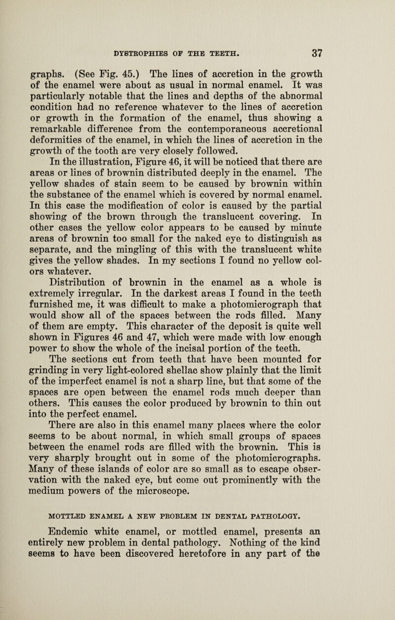 graphs. (See Fig. 45.) The lines of accretion in the growth of the enamel were about as usual in normal enamel. It was particularly notable that the lines and depths of the abnormal condition had no reference whatever to the lines of accretion or growth in the formation of the enamel, thus showing a remarkable difference from the contemporaneous accretional deformities of the enamel, in which the lines of accretion in the growth of the tooth are very closely followed. In the illustration, Figure 46, it will be noticed that there are areas or lines of brownin distributed deeply in the enamel. The yellow shades of stain seem to be caused by brownin within the substance of the enamel which is covered by normal enamel. In this case the modification of color is caused by the partial showing of the brown through the translucent covering. In other cases the yellow color appears to be caused by minute areas of brownin too small for the naked eye to distinguish as separate, and the mingling of this with the translucent white gives the yellow shades. In my sections I found no yellow col¬ ors whatever. Distribution of brownin in the enamel as a whole is extremely irregular. In the darkest areas I found in the teeth furnished me, it was difficult to make a photomicrograph that would show all of the spaces between the rods filled. Many of them are empty. This character of the deposit is quite well shown in Figures 46 and 47, which were made with low enough power to show the whole of the incisal portion of the teeth. The sections cut from teeth that have been mounted for grinding in very light-colored shellac show plainly that the limit of the imperfect enamel is not a sharp line, but that some of the spaces are open between the enamel rods much deeper than others. This causes the color produced by brownin to thin out into the perfect enamel. There are also in this enamel many places where the color seems to be about normal, in which small groups of spaces between the enamel rods are filled with the brownin. This is very sharply brought out in some of the photomicrographs. Many of these islands of color are so small as to escape obser¬ vation with the naked eye, but come out prominently with the medium powers of the microscope. MOTTLED ENAMEL A NEW PROBLEM IN DENTAL PATHOLOGY. Endemic white enamel, or mottled enamel, presents an entirely new problem in dental pathology. Nothing of the kind seems to have been discovered heretofore in any part of the