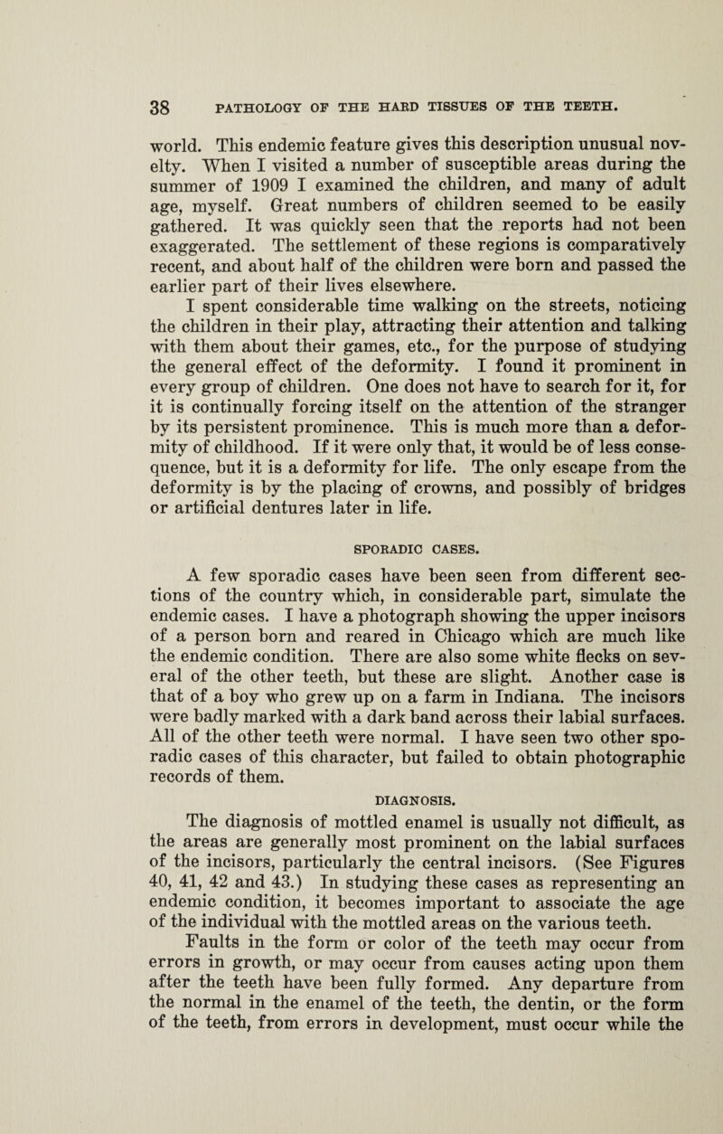 world. This endemic feature gives this description unusual nov¬ elty. When I visited a number of susceptible areas during the summer of 1909 I examined the children, and many of adult age, myself. Great numbers of children seemed to be easily gathered. It was quickly seen that the reports had not been exaggerated. The settlement of these regions is comparatively recent, and about half of the children were born and passed the earlier part of their lives elsewhere. I spent considerable time walking on the streets, noticing the children in their play, attracting their attention and talking with them about their games, etc., for the purpose of studying the general effect of the deformity. I found it prominent in every group of children. One does not have to search for it, for it is continually forcing itself on the attention of the stranger by its persistent prominence. This is much more than a defor¬ mity of childhood. If it were only that, it would be of less conse¬ quence, but it is a deformity for life. The only escape from the deformity is by the placing of crowns, and possibly of bridges or artificial dentures later in life. SPORADIC CASES. A few sporadic cases have been seen from different sec¬ tions of the country which, in considerable part, simulate the endemic cases. I have a photograph showing the upper incisors of a person born and reared in Chicago which are much like the endemic condition. There are also some white flecks on sev¬ eral of the other teeth, but these are slight. Another case is that of a boy who grew up on a farm in Indiana. The incisors were badly marked with a dark band across their labial surfaces. All of the other teeth were normal. I have seen two other spo¬ radic cases of this character, but failed to obtain photographic records of them. DIAGNOSIS. The diagnosis of mottled enamel is usually not difficult, as the areas are generally most prominent on the labial surfaces of the incisors, particularly the central incisors. (See Figures 40, 41, 42 and 43.) In studying these cases as representing an endemic condition, it becomes important to associate the age of the individual with the mottled areas on the various teeth. Faults in the form or color of the teeth may occur from errors in growth, or may occur from causes acting upon them after the teeth have been fully formed. Any departure from the normal in the enamel of the teeth, the dentin, or the form of the teeth, from errors in development, must occur while the