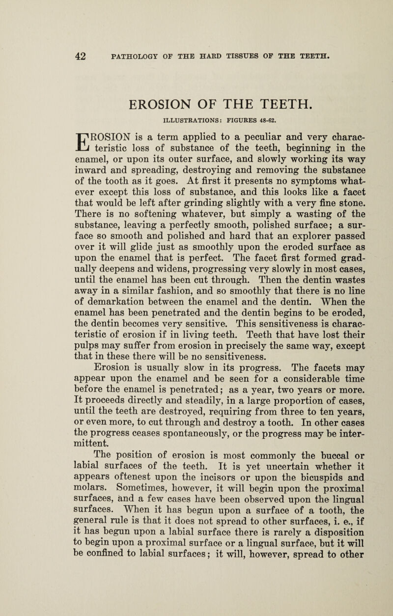 EROSION OF THE TEETH. ILLUSTRATIONS: FIGURES 48-62. EROSION is a term applied to a peculiar and very charac¬ teristic loss of substance of the teeth, beginning in the enamel, or upon its outer surface, and slowly working its way inward and spreading, destroying and removing the substance of the tooth as it goes. At first it presents no symptoms what¬ ever except this loss of substance, and this looks like a facet that would be left after grinding slightly with a very fine stone. There is no softening whatever, but simply a wasting of the substance, leaving a perfectly smooth, polished surface; a sur¬ face so smooth and polished and hard that an explorer passed over it will glide just as smoothly upon the eroded surface as upon the enamel that is perfect. The facet first formed grad¬ ually deepens and widens, progressing very slowly in most cases, until the enamel has been cut through. Then the dentin wastes away in a similar fashion, and so smoothly that there is no line of demarkation between the enamel and the dentin. When the enamel has been penetrated and the dentin begins to be eroded, the dentin becomes very sensitive. This sensitiveness is charac¬ teristic of erosion if in living teeth. Teeth that have lost their pulps may suffer from erosion in precisely the same way, except that in these there will be no sensitiveness. Erosion is usually slow in its progress. The facets may appear upon the enamel and he seen for a considerable time before the enamel is penetrated; as a year, two years or more. It proceeds directly and steadily, in a large proportion of cases, until the teeth are destroyed, requiring from three to ten years, or even more, to cut through and destroy a tooth. In other cases the progress ceases spontaneously, or the progress may he inter¬ mittent. The position of erosion is most commonly the buccal or labial surfaces of the teeth. It is yet uncertain whether it appears oftenest upon the incisors or upon the bicuspids and molars. Sometimes, however, it will begin upon the proximal surfaces, and a few cases have been observed upon the lingual surfaces. When it has begun upon a surface of a tooth, the general rule is that it does not spread to other surfaces, i. e., if it has begun upon a labial surface there is rarely a disposition to begin upon a proximal surface or a lingual surface, but it will be confined to labial surfaces; it will, however, spread to other