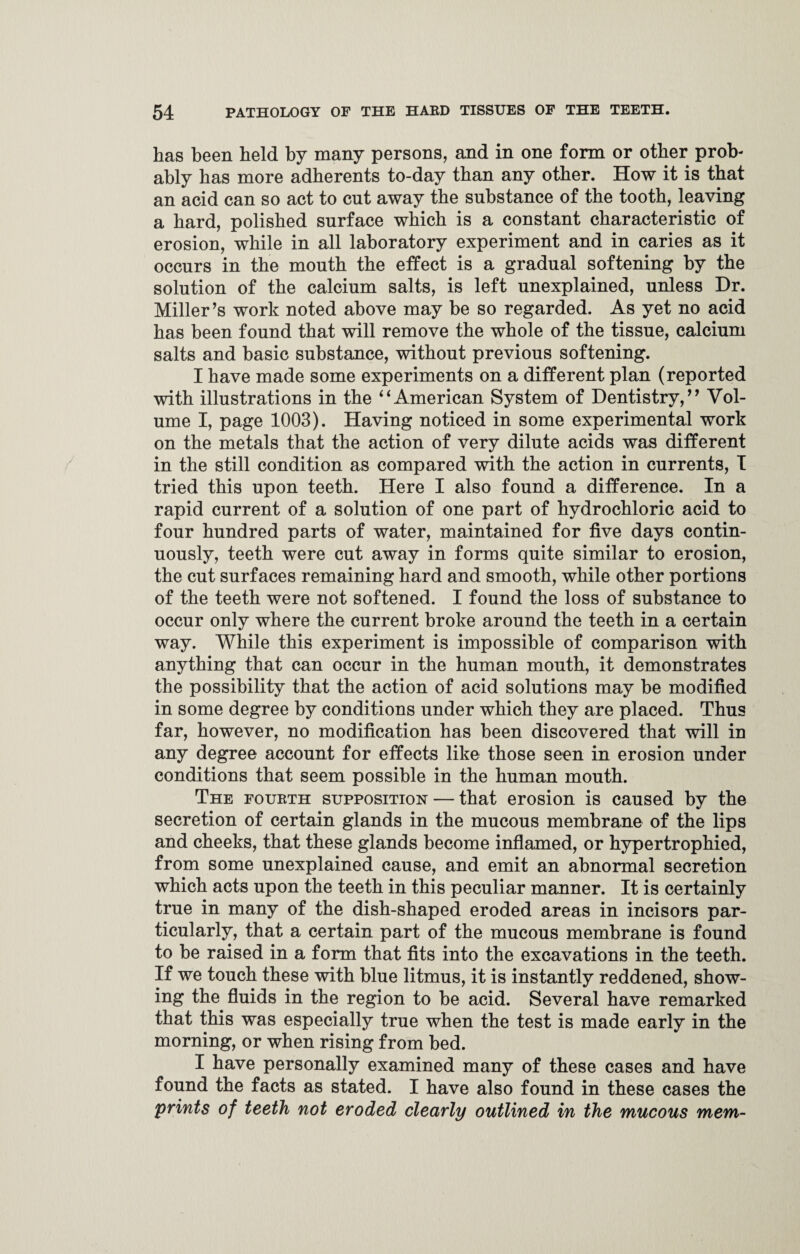 has been held by many persons, and in one form or other prob¬ ably has more adherents to-day than any other. How it is that an acid can so act to cut away the substance of the tooth, leaving a hard, polished surface which is a constant characteristic of erosion, while in all laboratory experiment and in caries as it occurs in the mouth the effect is a gradual softening by the solution of the calcium salts, is left unexplained, unless Dr. Miller’s work noted above may be so regarded. As yet no acid has been found that will remove the whole of the tissue, calcium salts and basic substance, without previous softening. I have made some experiments on a different plan (reported with illustrations in the ‘4American System of Dentistry,” Vol¬ ume I, page 1003). Having noticed in some experimental work on the metals that the action of very dilute acids was different in the still condition as compared with the action in currents, I tried this upon teeth. Here I also found a difference. In a rapid current of a solution of one part of hydrochloric acid to four hundred parts of water, maintained for five days contin¬ uously, teeth were cut away in forms quite similar to erosion, the cut surfaces remaining hard and smooth, while other portions of the teeth were not softened. I found the loss of substance to occur only where the current broke around the teeth in a certain way. While this experiment is impossible of comparison with anything that can occur in the human mouth, it demonstrates the possibility that the action of acid solutions may be modified in some degree by conditions under which they are placed. Thus far, however, no modification has been discovered that will in any degree account for effects like those seen in erosion under conditions that seem possible in the human mouth. The fourth supposition — that erosion is caused by the secretion of certain glands in the mucous membrane of the lips and cheeks, that these glands become inflamed, or hypertrophied, from some unexplained cause, and emit an abnormal secretion which acts upon the teeth in this peculiar manner. It is certainly true in many of the dish-shaped eroded areas in incisors par¬ ticularly, that a certain part of the mucous membrane is found to be raised in a form that fits into the excavations in the teeth. If we touch these with blue litmus, it is instantly reddened, show¬ ing the fluids in the region to be acid. Several have remarked that this was especially true when the test is made early in the morning, or when rising from bed. I have personally examined many of these cases and have found the facts as stated. I have also found in these cases the prints of teeth not eroded clearly outlined in the mucous mem-