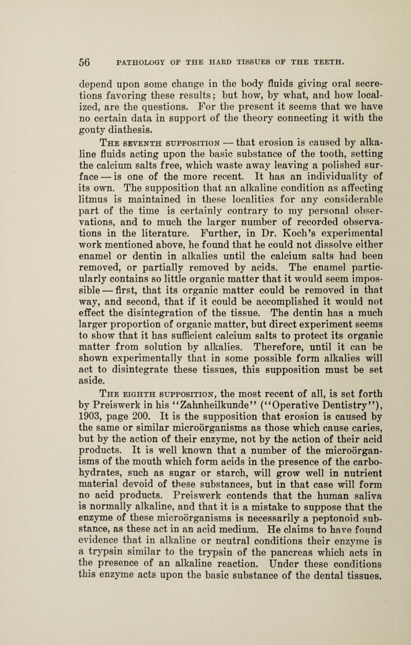 depend upon some change in the body fluids giving oral secre¬ tions favoring these results; but how, by what, and how local¬ ized, are the questions. For the present it seems that we have no certain data in support of the theory connecting it with the gouty diathesis. The seventh supposition — that erosion is caused by alka¬ line fluids acting upon the basic substance of the tooth, setting the calcium salts free, which waste away leaving a polished sur¬ face— is one of the more recent. It has an individuality of its own. The supposition that an alkaline condition as affecting litmus is maintained in these localities for any considerable part of the time is certainly contrary to my personal obser¬ vations, and to much the larger number of recorded observa¬ tions in the literature. Further, in Dr. Koch’s experimental work mentioned above, he found that he could not dissolve either enamel or dentin in alkalies until the calcium salts had been removed, or partially removed by acids. The enamel partic¬ ularly contains so little organic matter that it would seem impos¬ sible— first, that its organic matter could be removed in that way, and second, that if it could be accomplished it would not effect the disintegration of the tissue. The dentin has a much larger proportion of organic matter, but direct experiment seems to show that it has sufficient calcium salts to protect its organic matter from solution by alkalies. Therefore, until it can be shown experimentally that in some possible form alkalies will act to disintegrate these tissues, this supposition must be set aside. The eighth supposition, the most recent of all, is set forth by Preiswerk in his ‘‘Zahnheilkunde” (“Operative Dentistry”), 1903, page 200. It is the supposition that erosion is caused by the same or similar microorganisms as those which cause caries, but by the action of their enzyme, not by the action of their acid products. It is well known that a number of the microorgan¬ isms of the mouth which form acids in the presence of the carbo¬ hydrates, such as sugar or starch, will grow well in nutrient material devoid of these substances, but in that case will form no acid products. Preiswerk contends that the human saliva is normally alkaline, and that it is a mistake to suppose that the enzyme of these microorganisms is necessarily a peptonoid sub¬ stance, as these act in an acid medium. He claims to have found evidence that in alkaline or neutral conditions their enzyme is a trypsin similar to the trypsin of the pancreas which acts in the presence of an alkaline reaction. Under these conditions this enzyme acts upon the basic substance of the dental tissues,