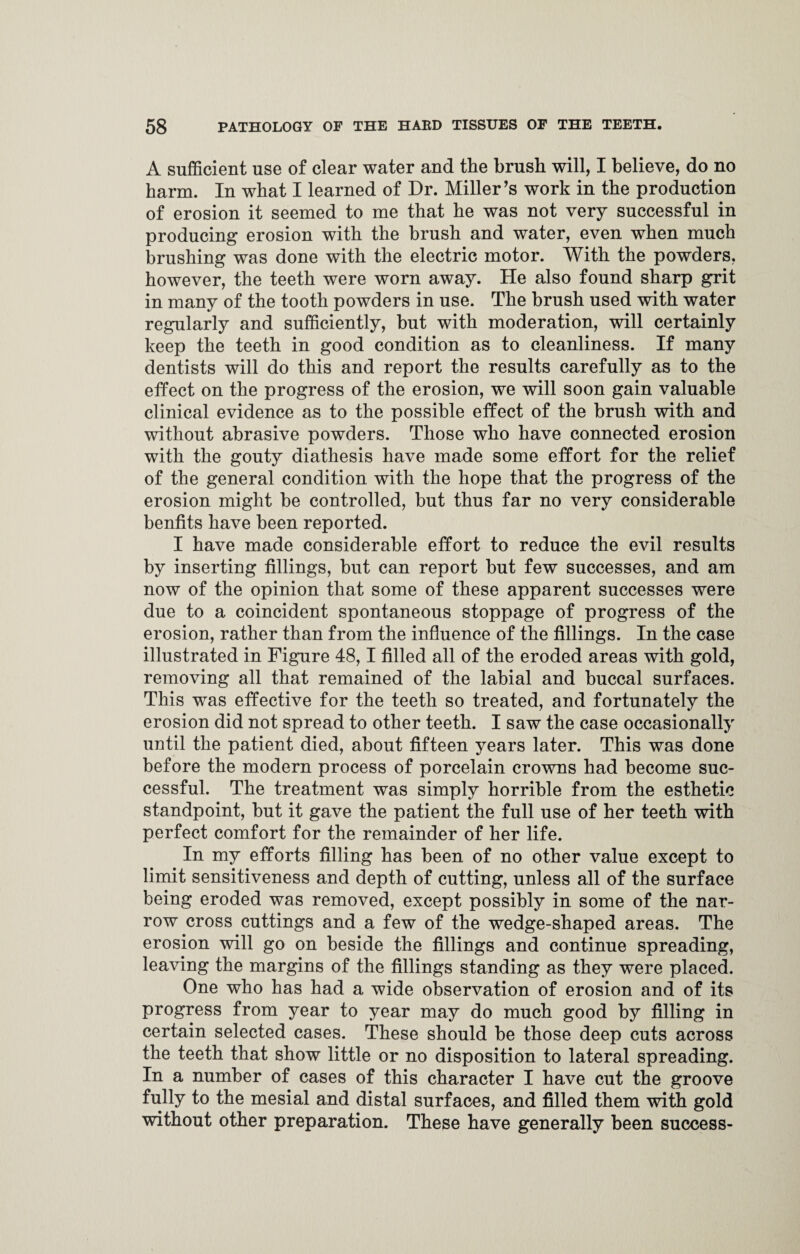 A sufficient use of clear water and the brush will, I believe, do no harm. In what I learned of Dr. Miller’s work in the production of erosion it seemed to me that he was not very successful in producing erosion with the brush and water, even when much brushing was done with the electric motor. With the powders, however, the teeth were worn away. He also found sharp grit in many of the tooth powders in use. The brush used with water regularly and sufficiently, but with moderation, will certainly keep the teeth in good condition as to cleanliness. If many dentists will do this and report the results carefully as to the effect on the progress of the erosion, we will soon gain valuable clinical evidence as to the possible effect of the brush with and without abrasive powders. Those who have connected erosion with the gouty diathesis have made some effort for the relief of the general condition with the hope that the progress of the erosion might be controlled, but thus far no very considerable benfits have been reported. I have made considerable effort to reduce the evil results by inserting fillings, hut can report but few successes, and am now of the opinion that some of these apparent successes were due to a coincident spontaneous stoppage of progress of the erosion, rather than from the influence of the fillings. In the case illustrated in Figure 48,1 filled all of the eroded areas with gold, removing all that remained of the labial and buccal surfaces. This was effective for the teeth so treated, and fortunately the erosion did not spread to other teeth. I saw the case occasionally until the patient died, about fifteen years later. This was done before the modern process of porcelain crowns had become suc¬ cessful. The treatment was simply horrible from the esthetic standpoint, hut it gave the patient the full use of her teeth with perfect comfort for the remainder of her life. In my efforts filling has been of no other value except to limit sensitiveness and depth of cutting, unless all of the surface being eroded was removed, except possibly in some of the nar¬ row cross cuttings and a few of the wedge-shaped areas. The erosion will go on beside the fillings and continue spreading, leaving the margins of the fillings standing as they were placed. One who has had a wide observation of erosion and of its progress from year to year may do much good by filling in certain selected cases. These should be those deep cuts across the teeth that show little or no disposition to lateral spreading. In a number of cases of this character I have cut the groove fully to the mesial and distal surfaces, and filled them with gold without other preparation. These have generally been success-