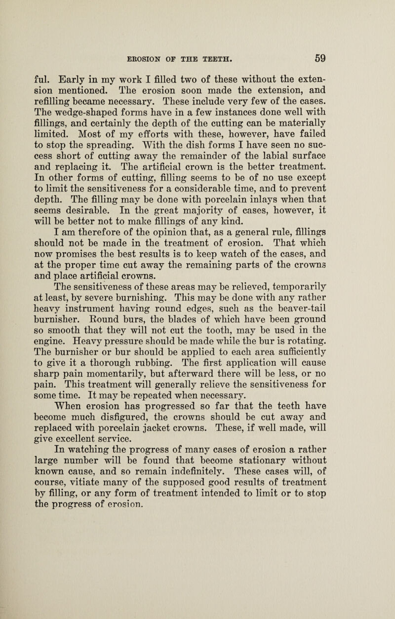 ful. Early in my work I filled two of these without the exten¬ sion mentioned. The erosion soon made the extension, and refilling became necessary. These include very few of the cases. The wedge-shaped forms have in a few instances done well with fillings, and certainly the depth of the cutting can be materially limited. Most of my efforts with these, however, have failed to stop the spreading. With the dish forms I have seen no suc¬ cess short of cutting away the remainder of the labial surface and replacing it. The artificial crown is the better treatment. In other forms of cutting, filling seems to he of no use except to limit the sensitiveness for a considerable time, and to prevent depth. The filling may he done with porcelain inlays when that seems desirable. In the great majority of cases, however, it will be better not to make fillings of any kind. I am therefore of the opinion that, as a general rule, fillings should not be made in the treatment of erosion. That which now promises the best results is to keep watch of the cases, and at the proper time cut away the remaining parts of the crowns and place artificial crowns. The sensitiveness of these areas may be relieved, temporarily at least, by severe burnishing. This may be done with any rather heavy instrument having round edges, such as the beaver-tail burnisher. Round burs, the blades of which have been ground so smooth that they will not cut the tooth, may he used in the engine. Heavy pressure should be made while the bur is rotating. The burnisher or bur should be applied to each area sufficiently to give it a thorough rubbing. The first application will cause sharp pain momentarily, but afterward there will be less, or no pain. This treatment will generally relieve the sensitiveness for some time. It may be repeated when necessary. When erosion has progressed so far that the teeth have become much disfigured, the crowns should be cut away and replaced with porcelain jacket crowns. These, if well made, will give excellent service. In watching the progress of many cases of erosion a rather large number will be found that become stationary without known cause, and so remain indefinitely. These cases will, of course, vitiate many of the supposed good results of treatment by filling, or any form of treatment intended to limit or to stop the progress of erosion.