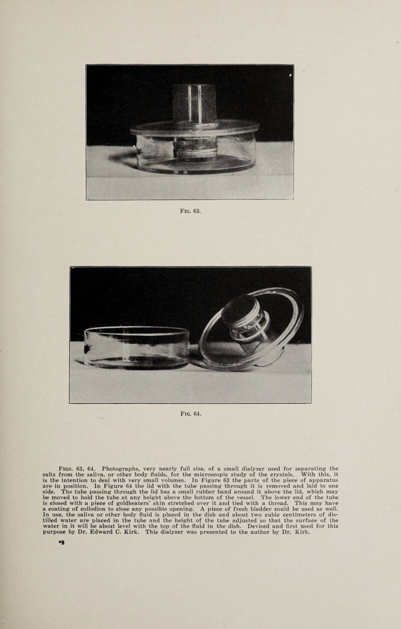 Fig. 64. Figs. 63, 64. Photographs, very nearly full size, of a small dialyzer used for separating the salts from the saliva, or other body fluids, for the microscopic study of the crystals. With this, it is the intention to deal with very small volumes. In Figure 63 the parts of the piece of apparatus are in position. In Figure 64 the lid with the tube passing through it is removed and laid to one side. The tube passing through the lid has a small rubber band around it above the lid, which may be moved to hold the tube at any height above the bottom of the vessel. The lower end of the tube is closed with a piece of goldbeaters’ skin stretched over it and tied with a thread. This may have a coating of collodion to close any possible opening. A piece of fresh bladder could be used as well. In use, the saliva or other body fluid is placed in the dish and about two cubic centimeters of dis¬ tilled water are placed in the tube and the height of the tube adjusted so that the surface of the water in it will be about level with the top of the fluid in the dish. Devised and first used for this purpose by Dr. Edward C. Kirk. This dialyzer was presented to the author by Dr. Kirk. *9