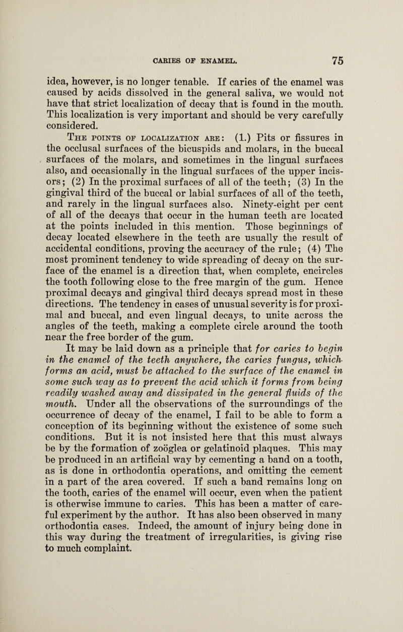 idea, however, is no longer tenable. If caries of the enamel was caused by acids dissolved in the general saliva, we would not have that strict localization of decay that is found in the mouth. This localization is very important and should be very carefully considered. The points of localization are: (1.) Pits or fissures in the occlusal surfaces of the bicuspids and molars, in the buccal surfaces of the molars, and sometimes in the lingual surfaces also, and occasionally in the lingual surfaces of the upper incis¬ ors; (2) In the proximal surfaces of all of the teeth; (3) In the gingival third of the buccal or labial surfaces of all of the teeth, and rarely in the lingual surfaces also. Ninety-eight per cent of all of the decays that occur in the human teeth are located at the points included in this mention. Those beginnings of decay located elsewhere in the teeth are usually the result of accidental conditions, proving the accuracy of the rule; (4) The most prominent tendency to wide spreading of decay on the sur¬ face of the enamel is a direction that, when complete, encircles the tooth following close to the free margin of the gum. Hence proximal decays and gingival third decays spread most in these directions. The tendency in cases of unusual severity is for proxi¬ mal and buccal, and even lingual decays, to unite across the angles of the teeth, making a complete circle around the tooth near the free border of the gum. It may be laid down as a principle that for caries to begin in the enamel of the teeth anywhere, the caries fungus, which forms an acid, must be attached to the surface of the enamel in some such way as to 'prevent the acid which it forms from being readily washed away and dissipated in the general fluids of the mouth. Under all the observations of the surroundings of the occurrence of decay of the enamel, I fail to be able to form a conception of its beginning without the existence of some such conditions. But it is not insisted here that this must always be by the formation of zooglea or gelatinoid plaques. This may be produced in an artificial way by cementing a band on a tooth, as is done in orthodontia operations, and omitting the cement in a part of the area covered. If such a band remains long on the tooth, caries of the enamel will occur, even when the patient is otherwise immune to caries. This has been a matter of care¬ ful experiment by the author. It has also been observed in many orthodontia cases. Indeed, the amount of injury being done in this way during the treatment of irregularities, is giving rise to much complaint.