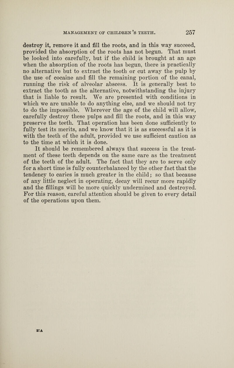 destroy it, remove it and fill the roots, and in this way succeed, provided the absorption of the roots has not begun. That must be looked into carefully, but if the child is brought at an age when the absorption of the roots has begun, there is practically no alternative but to extract the tooth or cut away the pulp by the use of cocaine and fill the remaining portion of the canal, running the risk of alveolar abscess. It is generally best to extract the tooth as the alternative, notwithstanding the injury that is liable to result. We are presented with conditions in which we are unable to do anything else, and we should not try to do the impossible. Wherever the age of the child will allow, carefully destroy these pulps and fill the roots, and in this way preserve the teeth. That operation has been done sufficiently to fully test its merits, and we know that it is as successful as it is with the teeth of the adult, provided we use sufficient caution as to the time at which it is done. It should be remembered always that success in the treat¬ ment of these teeth depends on the same care as the treatment of the teeth of the adult. The fact that they are to serve only for a short time is fully counterbalanced by the other fact that the tendency to caries is much greater in the child; so that because of any little neglect in operating, decay will recur more rapidly and the fillings will be more quickly undermined and destroyed. For this reason, careful attention should be given to every detail of the operations upon them.