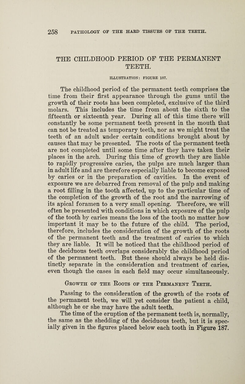 THE CHILDHOOD PERIOD OF THE PERMANENT TEETH. ILLUSTRATION: FIGURE 1S7. The childhood period of the permanent teeth comprises the time from their first appearance through the gums until the growth of their roots has been completed, exclusive of the third molars. This includes the time from about the sixth to the fifteenth or sixteenth year. During all of this time there will constantly be some permanent teeth present in the mouth that can not be treated as temporary teeth, nor as we might treat the teeth of an adult under certain conditions brought about by causes that may be presented. The roots of the permanent teeth are not completed until some time after they have taken their places in the arch. During this time of growth they are liable to rapidly progressive caries, the pulps are much larger than in adult life and are therefore especially liable to become exposed by caries or in the preparation of cavities. In the event of exposure we are debarred from removal of the pulp and making a root filling in the tooth affected, up to the particular time of the completion of the growth of the root and the narrowing of its apical foramen to a very small opening. Therefore, we will often be presented with conditions in which exposure of the pulp of the tooth by caries means the loss of the tooth no matter how important it may be to the future of the child. The period, therefore, includes the consideration of the growth of the roots of the permanent teeth and the treatment of caries to which they are liable. It will be noticed that the childhood period of the deciduous teeth overlaps considerably the childhood period of the permanent teeth. But these should always be held dis¬ tinctly separate in the consideration and treatment of caries, even though the cases in each field may occur simultaneously. Growth of the Roots of the Permanent Teeth. Passing to the consideration of the growth of the roots of the permanent teeth, we will yet consider the patient a child, although he or she may have the adult teeth. The time of the eruption of the permanent teeth is, normally, the same as the shedding of the deciduous teeth, but it is spec¬ ially given in the figures placed below each tooth in Figure 187.
