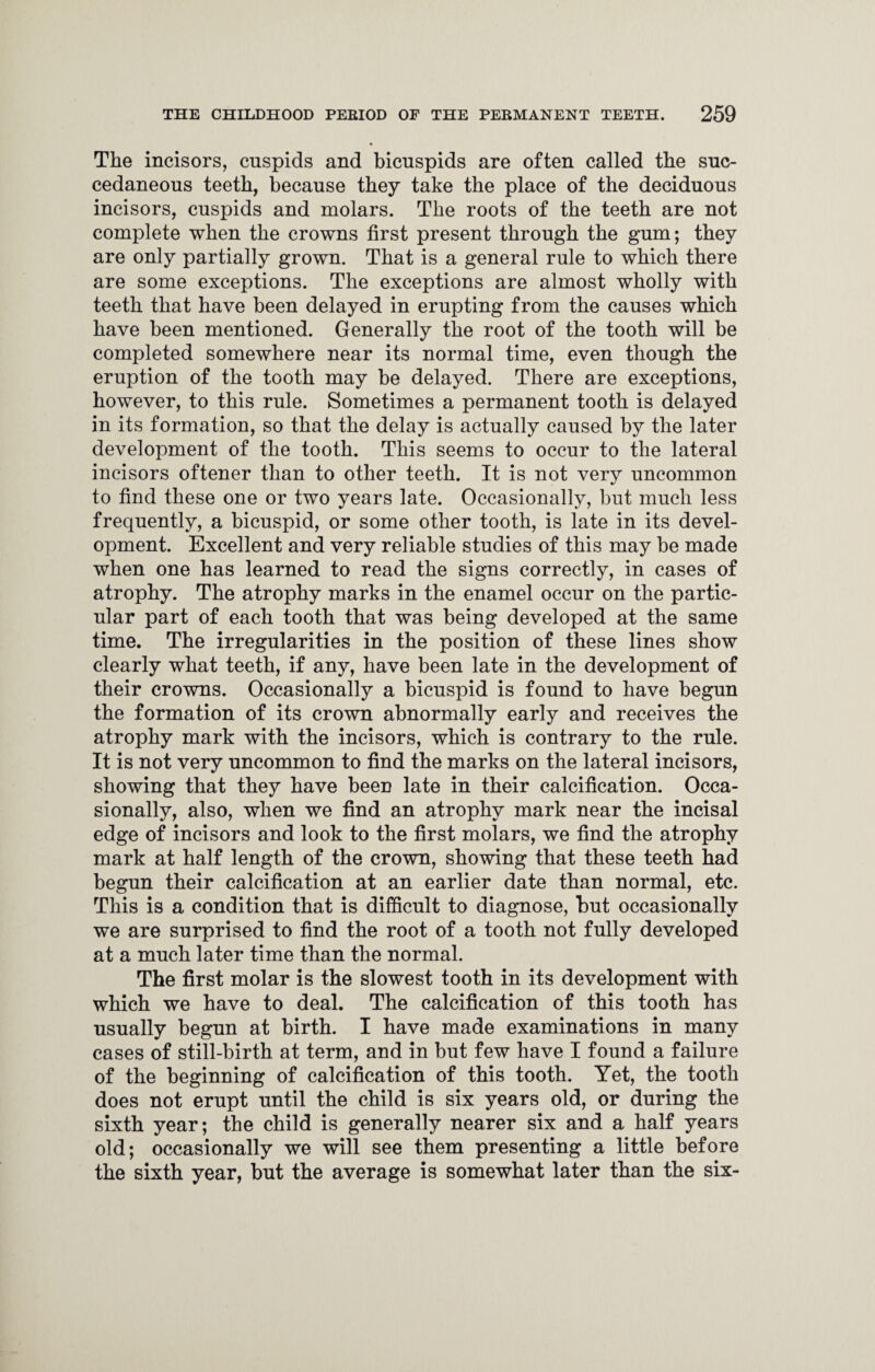 The incisors, cuspids and bicuspids are often called the suc- cedaneous teeth, because they take the place of the deciduous incisors, cuspids and molars. The roots of the teeth are not complete when the crowns first present through the gum; they are only partially grown. That is a general rule to which there are some exceptions. The exceptions are almost wholly with teeth that have been delayed in erupting from the causes which have been mentioned. Generally the root of the tooth will be completed somewhere near its normal time, even though the eruption of the tooth may be delayed. There are exceptions, however, to this rule. Sometimes a permanent tooth is delayed in its formation, so that the delay is actually caused by the later development of the tooth. This seems to occur to the lateral incisors oftener than to other teeth. It is not very uncommon to find these one or two years late. Occasionally, but much less frequently, a bicuspid, or some other tooth, is late in its devel¬ opment. Excellent and very reliable studies of this may be made when one has learned to read the signs correctly, in cases of atrophy. The atrophy marks in the enamel occur on the partic¬ ular part of each tooth that was being developed at the same time. The irregularities in the position of these lines show clearly what teeth, if any, have been late in the development of their crowns. Occasionally a bicuspid is found to have begun the formation of its crown abnormally early and receives the atrophy mark with the incisors, which is contrary to the rule. It is not very uncommon to find the marks on the lateral incisors, showing that they have been late in their calcification. Occa¬ sionally, also, when we find an atrophy mark near the incisal edge of incisors and look to the first molars, we find the atrophy mark at half length of the crown, showing that these teeth had begun their calcification at an earlier date than normal, etc. This is a condition that is difficult to diagnose, but occasionally we are surprised to find the root of a tooth not fully developed at a much later time than the normal. The first molar is the slowest tooth in its development with which we have to deal. The calcification of this tooth has usually begun at birth. I have made examinations in many cases of still-birth at term, and in but few have I found a failure of the beginning of calcification of this tooth. Yet, the tooth does not erupt until the child is six years old, or during the sixth year; the child is generally nearer six and a half years old; occasionally we will see them presenting a little before the sixth year, but the average is somewhat later than the six-