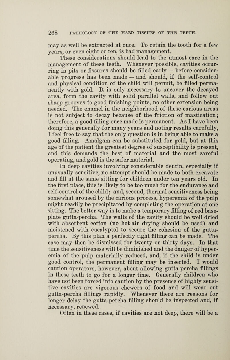 may as well be extracted at once. To retain the tooth for a few years, or even eight or ten, is bad management. These considerations should lead to the utmost care in the management of these teeth. Whenever possible, cavities occur¬ ring in pits or fissures should be filled early — before consider¬ able progress has been made — and should, if the self-control and physical condition of the child will permit, be filled perma¬ nently with gold. It is only necessary to uncover the decayed area, form the cavity with solid parallel walls, and follow out sharp grooves to good finishing points, no other extension being needed. The enamel in the neighborhood of these carious areas is not subject to decay because of the friction of mastication; therefore, a good filling once made is permanent. As I have been doing this generally for many years and noting results carefully, I feel free to say that the only question is in being able to make a good filling. Amalgam can be substituted for gold, but at this age of the patient the greatest degree of susceptibility is present, and this demands the best of material and the most careful operating, and gold is the safer material. In deep cavities involving considerable dentin, especially if unusually sensitive, no attempt should be made to both excavate and fill at the same sitting for children under ten years old. In the first place, this is likely to be too much for the endurance and self-control of the child; and, second, thermal sensitiveness being somewhat aroused by the carious process, hyperemia of the pulp might readily be precipitated by completing the operation at one sitting. The better way is to make a temporary filling of red base¬ plate gutta-percha. The walls of the cavity should be well dried with absorbent cotton (no hot-air drying should be used) and moistened with eucalyptol to secure the cohesion of the gutta¬ percha. By this plan a perfectly tight filling can be made. The case may then be dismissed for twenty or thirty days. In that time the sensitiveness will be diminished and the danger of hyper¬ emia of the pulp materially reduced, and, if the child is under good control, the permanent filling may be inserted. I would caution operators, however, about allowing gutta-percha fillings in these teeth to go for a longer time. Generally children who have not been forced into caution by the presence of highly sensi¬ tive cavities are vigorous chewers of food and will wear out gutta-percha fillings rapidly. Whenever there are reasons for longer delay the gutta-percha filling should be inspected and, if necessary, renewed. Often in these cases, if cavities are not deep, there will be a