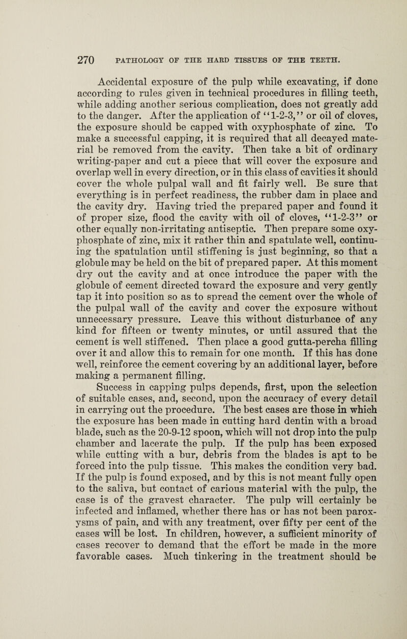 Accidental exposure of the pulp while excavating, if done according to rules given in technical procedures in filling teeth, while adding another serious complication, does not greatly add to the danger. After the application of “1-2-3,” or oil of cloves, the exposure should be capped with oxyphosphate of zinc. To make a successful capping, it is required that all decayed mate¬ rial be removed from the cavity. Then take a bit of ordinary writing-paper and cut a piece that will cover the exposure and overlap well in every direction, or in this class of cavities it should cover the whole pulpal wall and fit fairly well. Be sure that everything is in perfect readiness, the rubber dam in place and the cavity dry. Having tried the prepared paper and found it of proper size, flood the cavity with oil of cloves, “1-2-3” or other equally non-irritating antiseptic. Then prepare some oxy¬ phosphate of zinc, mix it rather thin and spatulate well, continu¬ ing the spatulation until stiffening is just beginning, so that a globule may be held on the bit of prepared paper. At this moment dry out the cavity and at once introduce the paper with the globule of cement directed toward the exposure and very gently tap it into position so as to spread the cement over the whole of the pulpal wall of the cavity and cover the exposure without unnecessary pressure. Leave this without disturbance of any kind for fifteen or twenty minutes, or until assured that the cement is well stiffened. Then place a good gutta-percha filling over it and allow this to remain for one month. If this has done well, reinforce the cement covering by an additional layer, before making a permanent filling. Success in capping pulps depends, first, upon the selection of suitable cases, and, second, upon the accuracy of every detail in carrying out the procedure. The best cases are those in which the exposure has been made in cutting hard dentin with a broad blade, such as the 20-9-12 spoon, which will not drop into the pulp chamber and lacerate the pulp. If the pulp has been exposed while cutting with a bur, debris from the blades is apt to be forced into the pulp tissue. This makes the condition very bad. If the pulp is found exposed, and by this is not meant fully open to the saliva, but contact of carious material with the pulp, the case is of the gravest character. The pulp will certainly be infected and inflamed, whether there has or has not been parox¬ ysms of pain, and with any treatment, over fifty per cent of the cases will be lost. In children, however, a sufficient minority of cases recover to demand that the effort be made in the more favorable cases. Much tinkering in the treatment should be