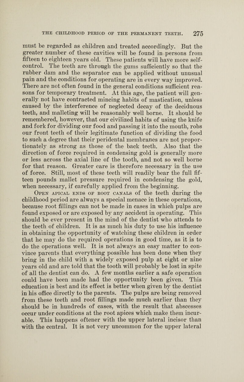 must be regarded as children and treated accordingly. But the greater number of these cavities will be found in persons from fifteen to eighteen years old. These patients will have more self- control. The teeth are through the gums sufficiently so that the rubber dam and the separator can be applied without unusual pain and the conditions for operating are in every way improved. There are not often found in the general conditions sufficient rea¬ sons for temporary treatment. At this age, the patient will gen¬ erally not have contracted mincing habits of mastication, unless caused by the interference of neglected decay of the deciduous teeth, and malleting will be reasonably well borne. It should be remembered, however, that our civilized habits of using the knife and fork for dividing our food and passing it into the mouth, robs our front teeth of their legitimate function of dividing the food to such a degree that their peridental membranes are not propor¬ tionately as strong as those of the back teeth. Also that the direction of force required in condensing gold is generally more or less across the axial line of the tooth, and not so well borne for that reason. Greater care is therefore necessary in the use of force. Still, most of these teeth will readily bear the full fif¬ teen pounds mallet pressure required in condensing the gold, when necessary, if carefully applied from the beginning. Open apical ends of root canals of the teeth during the childhood period are always a special menace in these operations, because root fillings can not be made in cases in which pulps are found exposed or are exposed by any accident in operating. This should be ever present in the mind of the dentist who attends to the teeth of children. It is as much his duty to use his influence in obtaining the opportunity of watching these children in order that he may do the required operations in good time, as it is to do the operations well. It is not always an easy matter to con¬ vince parents that everything possible has been done when they bring in the child with a widely exposed pulp at eight or nine years old and are told that the tooth will probably be lost in spite of all the dentist can do. A few months earlier a safe operation could have been made had the opportunity been given. This education is best and its effect is better when given by the dentist in his office directly to the parents. The pulps are being removed from these teeth and root fillings made much earlier than they should be in hundreds of cases, with the result that abscesses occur under conditions at the root apices which make them incur¬ able. This happens oftener with the upper lateral incisor than with the central. It is not very uncommon for the upper lateral