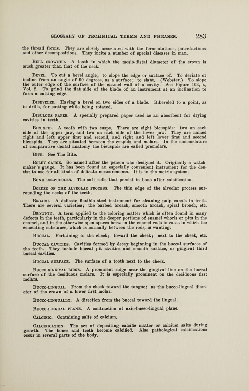 the thread forms. They are closely associated with the fermentations, putrefactions and other decompositions. They incite a number of special diseases in man. Bell crowned. A tooth in which the mesio-distal diameter of the crown is much greater than that of the neck. Bevel. To cut a bevel angle; to slope the edge or surface of. To deviate or incline from an angle of 90 degrees, as a surface; to slant. (Webster.) To slope the outer edge of the surface of the enamel wall of a cavity. See Figure 103, a, Vol. 2. To grind the flat side of the blade of an instrument at an inclination to form a cutting edge. Bibeveled. Having a bevel on two sides of a blade. Bibeveled to a point, as in drills, for cutting while being rotated. Bibulous paper. A specially prepared paper used as an absorbent for drying cavities in teeth. Bicuspid. A tooth with two cusps. There are eight bicuspids; two on each side of the upper jaw, and two on each side of the lower jaw. They are named right and left upper first and second, and right and left lower first and second bicuspids. They are situated between the cuspids and molars. In the nomenclature of comparative dental anatomy the bicuspids are called premolars. Bite. See The Bite. Boley gauge. So named after the person who designed it. Originally a watch¬ maker’s gauge. It has been found an especially convenient instrument for the den¬ tist to use for all kinds of delicate measurements. It is in the metric system. Bone corpuscles. The soft cells that persist in bone after calcification. Border op the alveolar process. The thin edge of the alveolar process sur¬ rounding the necks of the teeth. Broach. A delicate flexible steel instrument for cleaning pulp canals in teeth. There are several varieties; the barbed broach, smooth broach, spiral broach, etc. Brownin. A term applied to the coloring matter which is often found in many defects in the teeth, particularly in the deeper portions of enamel whorls or pits in the enamel, and in the otherwise open spaces between the enamel rods in cases in which the cementing substance, which is normally between the rods, is wanting. Buccal. Pertaining to the cheek; toward the cheek; next to the cheek, etc. Buccal cavities. Cavities formed by decay beginning in the buccal surfaces of the teeth. They include buccal pit cavities and smooth surface, or gingival third buccal cavities. Buccal surface. The surface of a tooth next to the cheek. Bucco gingival ridge. A prominent ridge near the gingival line on the buccal surface of the deciduous molars. It is especially prominent on the deciduous first molars. Bucco-lingual. From the cheek toward the tongue; as the bucco-lingual diam¬ eter of the crown of a lower first molar. Bucco-lingually. A direction from the buccal toward the lingual. Bucco-lingual plane. A contraction of axio-bucco-lingual plane. Calcific. Containing salts of calcium. Calcification. The act of depositing calcific matter or calcium salts during growth. The bones and teeth become calcified. Also pathological calcifications occur in several parts of the body.