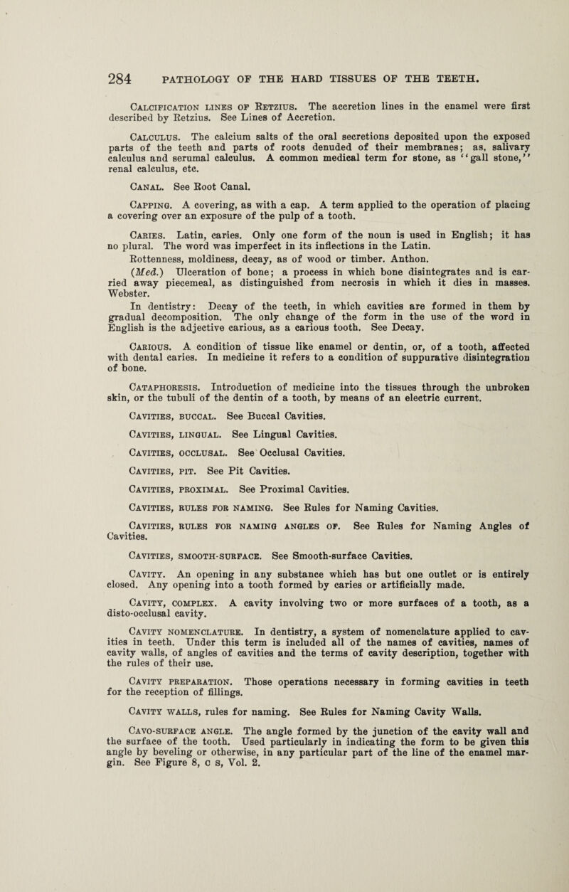 Calcification lines of Retzius. The accretion lines in the enamel were first described by Retzius. See Lines of Accretion. Calculus. The calcium salts of the oral secretions deposited upon the exposed parts of the teeth and parts of roots denuded of their membranes; as, salivary calculus and serumal calculus. A common medical term for stone, as “gall stone,” renal calculus, etc. Canal. See Root Canal. Capping. A covering, as with a cap. A term applied to the operation of placing a covering over an exposure of the pulp of a tooth. Caries. Latin, caries. Only one form of the noun is used in English; it has no plural. The word was imperfect in its inflections in the Latin. Rottenness, moldiness, decay, as of wood or timber. Anthon. (Med.) Ulceration of bone; a process in which bone disintegrates and is car¬ ried away piecemeal, as distinguished from necrosis in which it dies in masses. Webster. In dentistry: Decay of the teeth, in which cavities are formed in them by gradual decomposition. The only change of the form in the use of the word in English is the adjective carious, as a carious tooth. See Decay. Carious. A condition of tissue like enamel or dentin, or, of a tooth, affected with dental caries. In medicine it refers to a condition of suppurative disintegration of bone. Cataphoresis. Introduction of medicine into the tissues through the unbroken skin, or the tubuli of the dentin of a tooth, by means of an electric current. Cavities, buccal. See Buccal Cavities. Cavities, lingual. See Lingual Cavities. Cavities, occlusal. See Occlusal Cavities. Cavities, pit. See Pit Cavities. Cavities, proximal. See Proximal Cavities. Cavities, rules for naming. See Rules for Naming Cavities. Cavities, rules for naming angles of. See Rules for Naming Angles of Cavities. Cavities, smooth-surface. See Smooth-surface Cavities. Cavity. An opening in any substance which has but one outlet or is entirely closed. Any opening into a tooth formed by caries or artificially made. Cavity, complex. A cavity involving two or more surfaces of a tooth, as a disto-occlusal cavity. Cavity nomenclature. In dentistry, a system of nomenclature applied to cav¬ ities in teeth. Under this term is included all of the names of cavities, names of cavity walls, of angles of cavities and the terms of cavity description, together with the rules of their use. Cavity preparation. Those operations necessary in forming cavities in teeth for the reception of fillings. Cavity walls, rules for naming. See Rules for Naming Cavity Walls. Cavo-surface angle. The angle formed by the junction of the cavity wall and the surface of the tooth. Used particularly in indicating the form to be given this angle by beveling or otherwise, in any particular part of the line of the enamel mar¬ gin. See Figure 8, c s, Vol. 2.
