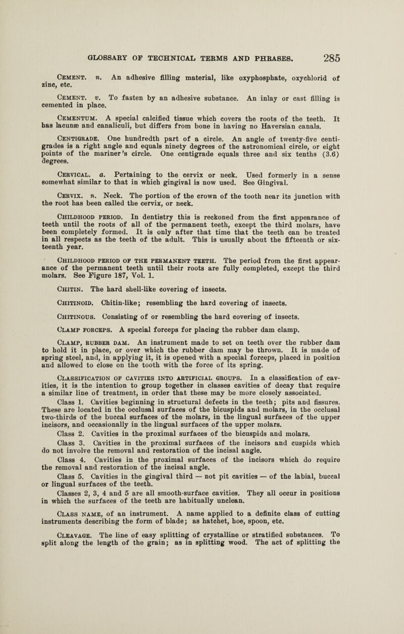Cement, n. An adhesive filling material, like oxyphosphate, oxychlorid of zinc, etc. Cement, v. To fasten by an adhesive substance. An inlay or cast filling is cemented in place. Cementum. A special calcified tissue which covers the roots of the teeth. It has lacunee and canaliculi, but differs from bone in having no Haversian canals. Centigrade. One hundredth part of a circle. An angle of twenty-five centi- grades is a right angle and equals ninety degrees of the astronomical circle, or eight points of the mariner’s circle. One centigrade equals three and six tenths (3.6) degrees. Cervical, a. Pertaining to the cervix or neck. Used formerly in a sense somewhat similar to that in which gingival is now used. See Gingival. Cervix, n. Neck. The portion of the crown of the tooth near its junction with the root has been called the cervix, or neck. Childhood period. In dentistry this is reckoned from the first appearance of teeth until the roots of all of the permanent teeth, except the third molars, have been completely formed. It is only after that time that the teeth can be treated in all respects as the teeth of the adult. This is usually about the fifteenth or six¬ teenth year. Childhood period op the permanent teeth. The period from the first appear¬ ance of the permanent teeth until their roots are fully completed, except the third molars. See Figure 187, Yol. 1. Chitin. The hard shell-like covering of insects. Chitinoid. Chitin-like; resembling the hard covering of insects. Chitinous. Consisting of or resembling the hard covering of insects. Clamp forceps. A special forceps for placing the rubber dam clamp. Clamp, rubber dam. An instrument made to set on teeth over the rubber dam to hold it in place, or over which the rubber dam may be thrown. It is made of spring steel, and, in applying it, it is opened with a special forceps, placed in position and allowed to close on the tooth with the force of its spring. Classification of cavities into artificial groups. In a classification of cav¬ ities, it is the intention to group together in classes cavities of decay that require a similar line of treatment, in order that these may be more closely associated. Class 1. Cavities beginning in structural defects in the teeth; pits and fissures. These are located in the occlusal surfaces of the bicuspids and molars, in the occlusal two-thirds of the buccal surfaces of the molars, in the lingual surfaces of the upper incisors, and occasionally in the lingual surfaces of the upper molars. Class 2. Cavities in the proximal surfaces of the bicuspids and molars. Class 3. Cavities in the proximal surfaces of the incisors and cuspids which do not involve the removal and restoration of the incisal angle. Class 4. Cavities in the proximal surfaces of the incisors which do require the removal and restoration of the incisal angle. Class 5. Cavities in the gingival third — not pit cavities — of the labial, buccal or lingual surfaces of the teeth. Classes 2, 3, 4 and 5 are all smooth-surface cavities. They all occur in positions in which the surfaces of the teeth are habitually unclean. Class name, of an instrument. A name applied to a definite class of cutting instruments describing the form of blade; as hatchet, hoe, spoon, etc. Cleavage. The line of easy splitting of crystalline or stratified substances. To split along the length of the grain; as in splitting wood. The act of splitting the