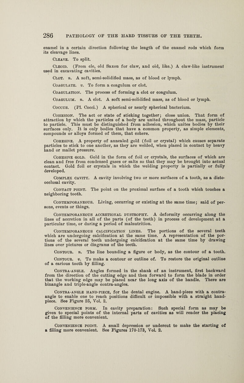 enamel in a certain direction following the length of the enamel rods which form its cleavage lines. Cleave. To split. Cleoid. (From cle, old Saxon for claw, and oid, like.) A claw-like instrument used in excavating cavities. Clot. n. A soft, semi-solidified mass, as of blood or lymph. Coagulate, v. To form a coagulum or clot. Coagulation. The process of forming a clot or coagulum. Coagulum. n. A clot. A soft semi-solidified mass, as of blood or lymph. Coccus. (PI. Cocci.) A spherical or nearly spherical bacterium. Cohesion. The act or state of sticking together; close union. That form of attraction by which the particles of a body are united throughout the mass, particle to particle. This must be distinguished from adhesion, which unites bodies by their surfaces only. It is only bodies that have a common property, as simple elements, compounds or alloys formed of them, that cohere. Cohesive. A property of annealed gold (foil or crystal) which causes separate particles to stick to one another, as they are welded, when placed in contact by heavy hand or mallet pressure. Cohesive gold. Gold in the form of foil or crystals, the surfaces of which are clean and free from condensed gases or salts so that they may be brought into actual contact. Gold foil or crystals in which the welding property is partially or fully developed. Complex cavity. A cavity involving two or more surfaces of a tooth, as a disto- occlusal cavity. Contact point. The point on the proximal surface of a tooth which touches a neighboring tooth. Contemporaneous. Living, occurring or existing at the same time; said of per¬ sons, events or things. Contemporaneous accretional dystrophy. A deformity occurring along the lines of accretion in all of the parts (of the teeth) in process of development at a particular time, or during a period of malnutrition. Contemporaneous calcification lines. The portions of the several teeth which are undergoing calcification at the same time. A representation of the por¬ tions of the several teeth undergoing calcification at the same time by drawing lines over pictures or diagrams of the teeth. Contour, n. The line bounding a figure or body, as the contour of a tooth. Contour, v. To make a contour or outline of. To restore the original outline of a carious tooth by filling. Contra-angle. Angles formed in the shank of an instrument, first backward from the direction of the cutting edge and then forward to form the blade in order that the working edge may be placed near the long axis of the handle. There are binangle and triple-angle contra-angles. Contra-angle hand-piece, for the dental engine. A hand-piece with a contra- angle to enable one to reach positions difficult or impossible with a straight hand- piece. See Figure 25, Yol. 2. Convenience form. In cavity preparation: Such special form as may be given to special points of the internal parts of cavities as will render the placing of the filling more convenient. Convenience point. A small depression or undercut to make the starting of a filling more convenient. See Figures 170-173, Yol. 2.