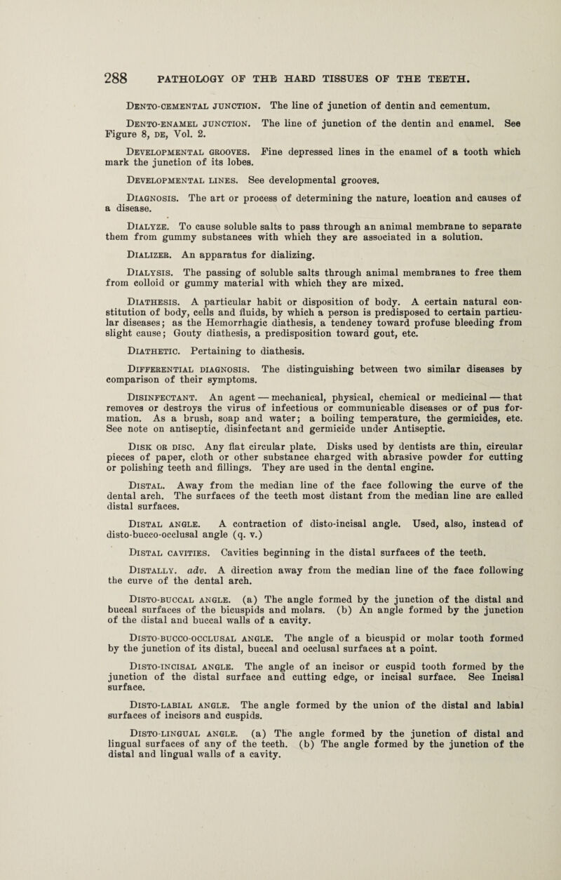 Dento-cemental junction. The line of junction of dentin and cementum. Dento-enamel junction. The line of junction of the dentin and enamel. See Figure 8, de, Yol. 2. Developmental grooves. Fine depressed lines in the enamel of a tooth which mark the junction of its lobes. Developmental lines. See developmental grooves. Diagnosis. The art or process of determining the nature, location and causes of a disease. Dialyze. To cause soluble salts to pass through an animal membrane to separate them from gummy substances with which they are associated in a solution. Dializer. An apparatus for dializing. Dialysis. The passing of soluble salts through animal membranes to free them from colloid or gummy material with which they are mixed. Diathesis. A particular habit or disposition of body. A certain natural con¬ stitution of body, cells and fluids, by which a person is predisposed to certain particu¬ lar diseases; as the Hemorrhagic diathesis, a tendency toward profuse bleeding from slight cause; Gouty diathesis, a predisposition toward gout, etc. Diathetic. Pertaining to diathesis. Differential diagnosis. The distinguishing between two similar diseases by comparison of their symptoms. Disinfectant. An agent — mechanical, physical, chemical or medicinal — that removes or destroys the virus of infectious or communicable diseases or of pus for¬ mation. As a brush, soap and water; a boiling temperature, the germicides, etc. See note on antiseptic, disinfectant and germicide under Antiseptic. Disk or disc. Any flat circular plate. Disks used by dentists are thin, circular pieces of paper, cloth or other substance charged with abrasive powder for cutting or polishing teeth and fillings. They are used in the dental engine. Distal. Away from the median line of the face following the curve of the dental arch. The surfaces of the teeth most distant from the median line are called distal surfaces. Distal angle. A contraction of disto-incisal angle. Used, also, instead of disto-bucco-occlusal angle (q. v.) Distal cavities. Cavities beginning in the distal surfaces of the teeth. Distally. adv. A direction away from the median line of the face following the curve of the dental arch. Disto-buccal angle, (a) The angle formed by the junction of the distal and buccal surfaces of the bicuspids and molars, (b) An angle formed by the junction of the distal and buccal walls of a cavity. Disto-bucco-occlusal angle. The angle of a bicuspid or molar tooth formed by the junction of its distal, buccal and occlusal surfaces at a point. Disto-incisal angle. The angle of an incisor or cuspid tooth formed by the junction of the distal surface and cutting edge, or incisal surface. See Incisal surface. Disto-labial angle. The angle formed by the union of the distal and labial surfaces of incisors and cuspids. Disto-lingual angle, (a) The angle formed by the junction of distal and lingual surfaces of any of the teeth, (b) The angle formed by the junction of the distal and lingual walls of a cavity.