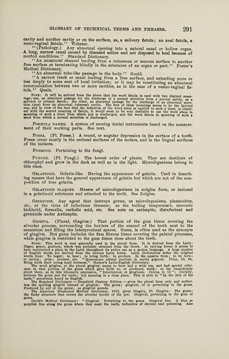 cavity and another cavity or on the surface, as, a salivary fistula; an anal fistula, a recto-vaginal fistula. ’ ’ Webster. “(Pathology.) Any abnormal opening into a natural canal or hollow organ. A long, narrow canal caused by diseased action and not disposed to heal because of morbid conditions. ’ ’ Standard Dictionary. 11 An unnatural channel leading from a cutaneous or mucous surface to another free surface or terminating blindly in the substance of an organ or part.,f Foster’s Medical Dictionary. “An abnormal tube-like passage in the body.” Gould. “A narrow track or canal leading from a free surface, and extending more or less deeply to some seat of local irritation; or it may be constituting an abnormal communication between two or more cavities, as in the case of a vesico-vaginal fis¬ tula. ’ * Quain. Noth: It will be noticed from the above that the word fistula is used with two distinct mean¬ ings ; one, an abnormal passage for the discharge of a normal secretion from a normal cavity as a salivary or urinary fistula; the other, an abnormal passage for the discharge of an abnormal’secre¬ tion (pus) from an abnormal (abscess) cavity. The first of these meanings seems to be the favored one, and in view of the fact that the definition of the word sinus as applied to such a tract, is identi¬ cal with the second meaning of fistula, it would seem to be very desirable to use the word sinus in Bpeaking of such a tract from which pus is discharged, and the word fistula in speaking of such a tract from which a normal secretion is discharged. Formula names. A system of naming dental instruments based on the measure¬ ment of their working parts. See text. Fossa. (PI. Fossae.) A round, or angular depression in the surface of a tooth. Fossae occur mostly in the occlusal surfaces of the molars, and in the lingual surfaces of the incisors. Fungous. Pertaining to the fungi. Fungus. (PI. Fungi.) The lowest order of plants. They are destitute of chlorophyl and grow in the dark as well as in the light. Microorganisms belong to this class. Gelatinoid. Gelatin-like. Having the appearance of gelatin. Used in describ¬ ing masses that have the general appearance of gelatin but which are not of the com¬ position of true gelatin. Gelatinoid plaques. Masses of microorganisms in zooglea form, or inclosed in a gelatinoid substance and attached to the teeth. See Zooglea. Germicide. Any agent that destroys germs, as microorganisms, plasmocites, itc., or the virus of infectious diseases; as the boiling temperature, mercuric bichlorid, formalin, carbolic acid, etc. See note on antiseptic, disinfectant and germicide under Antiseptic. Gingiva. (Plural, Gingivae.) That portion of the gum tissue covering the alveolar process, surrounding the borders of the enamel of the teeth next to the cementum and filling the interproximal spaces. Gums, is often used as the synonym of gingivae. But gums includes the firm fibrous tissue covering the palatal processes, while gingivae is restricted to the gum tissue close about the teeth. Note: This word is very generally used in the plural form. It is derived from the Latin: Gigno, genui, genitum, which was probably obtained from the Greek. In varying forms it seems to have maintained a place in the Latin throughout its active use as a spoken language. A large number of English words are derived from the various Latin forms. Latin dictionaries define the original words thus: To beget; to bear; to bring forth; to produce. In the passive form; to be born; to spring; arise; proceed, etc. “ Quacumque animal parrient in capita gignunt. Pliny, 10, 64, Bring forth their young head foremost.” Harper’s Latin-English Dictionary. The word gingiva, or the plural gingivae, seems to have had a wide use, and had special refer¬ ence to that portion of the gums which gave birth to, or produced, teeth; or lay immediately about them, as in this idiomatic expression, “ Interdentum et gingivam. Celcus, 6, 13 ”; literally, between the gums and the teeth; but meaning in a close place. This is akin to “ by the skin of his teeth,” sometimes heard in English. The Standard Dictionary — Twentieth Century Edition — gives the plural form only and author¬ izes the spelling gingtvg instead of gingivae: The gums; gingival, of or pertaining to the gums. Produced by aid of the gums; as gingival sounds. The American Illustrated Medical Dictionary, 1902, gives Gingiva, PI. Gingivae: The gums; the fleshy structure that covers the alveolar border of the jaw. Gingival, pertaining to the gum or gums. Gould’s Medical Dictionary: “ Gingival. Pertaining to the gums. Gingival line. A blue or purplish line along the gums where they meet the teeth, indicative of chronic lead poisoning. Also