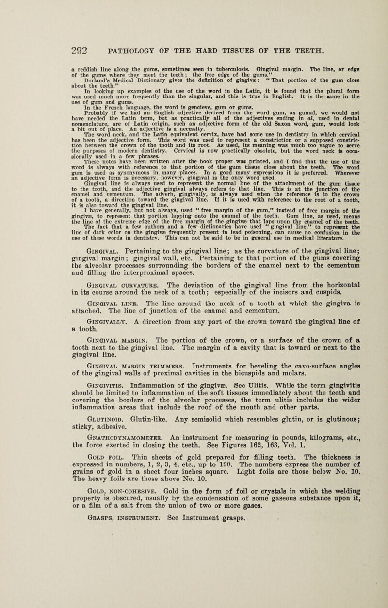 a reddish line along the gums, sometimes seen in tuberculosis. Gingival margin. The line, or edge of the gums where they meet the teeth ; the free edge of the gums.” Dorland’s Medical Dictionary gives the definition of gingivae: “ That portion of the gum close about the teeth.” In looking up examples of the use of the word in the Latin, it is found that the plural form was used much more frequently than the singular, and this is true in English. It is the same in the use of gum and gums. In the French language, the word is gencieve, gum or gums. Probably if we had an English adjective derived from the word gum, as gumal, we would not have needed the Latin term, but as practically all of the adjectives ending in al, used in dental nomenclature, are of Latin origin, such an adjective form of the old Saxon word, gum, would look a bit out of place. An adjective is a necessity. The word neck, and the Latin equivalent cervix, have had some use in dentistry in which cervical has been the adjective form. This word was used to represent a constriction or a supposed constric¬ tion between the crown of the tooth and its root. As used, its meaning was much too vague to serve the purposes of modern dentistry. Cervical is now practically obsolete, but the word neck is occa¬ sionally used in a few phrases. These notes have been written after the book proper was printed, and I find that the use of the word is always with reference to that portion of the gum tissue close about the teeth. The word gum is used as synonymous in many places. In a good many expressions it is preferred. Wherever an adjective form is necessary, however, gingival is the only word used. Gingival line is always used to represent the normal line of the attachment of the gum tissue to the tooth, and the adjective gingival always refers to that line. This is at the junction of the enamel and cementum. The adverb, gingivally, is always used when the reference is to the crown of a tooth, a direction toward the gingival line. If it is used with reference to the root of a tooth, it is also toward the gingival line. I have generally, but not always, used “ free margin of the gum,” instead of free margin of the gingivae, to represent that portion lapping onto the enamel of the teeth. Gum line, as used, means the line of the extreme edge of the free margin of the gingivae that laps upon the enamel of the teeth. The fact that a few authors and a few dictionaries have used “ gingival line,” to represent the line of dark color on the gingivae frequently present in lead poisoning, can cause no confusion in the use of these words in dentistry. This can not be said to be in general use in medical literature. Gingival. Pertaining to the gingival line; as the curvature of the gingival line; gingival margin; gingival wall, etc. Pertaining to that portion of the gums covering the alveolar processes surrounding the borders of the enamel next to the cementum and filling the interproximal spaces. Gingival curvature. The deviation of the gingival line from the horizontal in its course around the neck of a tooth; especially of the incisors and cuspids. Gingival line. The line around the neck of a tooth at which the gingiva is attached. The line of junction of the enamel and cementum. Gingivally. A direction from any part of the crown toward the gingival line of a tooth. Gingival margin. The portion of the crown, or a surface of the crown of a tooth next to the gingival line. The margin of a cavity that is toward or next to the gingival line. Gingival margin trimmers. Instruments for beveling the cavo-surface angles of the gingival walls of proximal cavities in the bicuspids and molars. Gingivitis. Inflammation of the gingivae. See Ulitis. While the term gingivitis should be limited to inflammation of the soft tissues immediately about the teeth and covering the borders of the alveolar processes, the term ulitis includes the wider inflammation areas that include the roof of the mouth and other parts. Glutinoid. Glutin-like. Any semisolid which resembles glutin, or is glutinous; sticky, adhesive. Gnathodynamometer. An instrument for measuring in pounds, kilograms, etc., the force exerted in closing the teeth. See Figures 162, 163, Vol. 1. Gold foil. Thin sheets of gold prepared for filling teeth. The thickness is expressed in numbers, 1, 2, 3, 4, etc., up to 120. The numbers express the number of grains of gold in a sheet four inches square. Light foils are those below No. 10. The heavy foils are those above No. 10. Gold, non-cohesive. Gold in the form of foil or crystals in which the welding property is obscured, usually by the condensation of some gaseous substance upon it, or a film of a salt from the union of two or more gases. Grasps, instrument. See Instrument grasps.