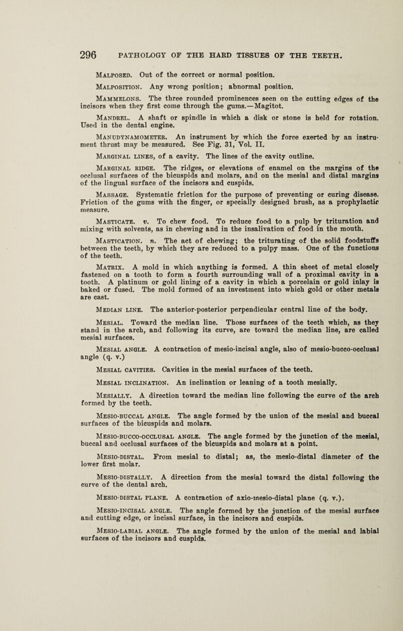 Malposed. Out of the correct or normal position. Malposition. Any wrong position; abnormal position. Mammelons. The three rounded prominences seen on the cutting edges of the incisors when they first come through the gums.—Magitot. Mandrel. A shaft or spindle in which a disk or stone is held for rotation. Used in the dental engine. Manudynamometer. An instrument by which the force exerted by an instru¬ ment thrust may be measured. See Fig. 31, Yol. II. Marginal lines, of a cavity. The lines of the cavity outline. Marginal ridge. The ridges, or elevations of enamel on the margins of the occlusal surfaces of the bicuspids and molars, and on the mesial and distal margins of the lingual surface of the incisors and cuspids. Massage. Systematic friction for the purpose of preventing or curing disease. Friction of the gums with the finger, or specially designed brush, as a prophylactic measure. Masticate, v. To chew food. To reduce food to a pulp by trituration and mixing with solvents, as in chewing and in the insalivation of food in the mouth. Mastication, n. The act of chewing; the triturating of the solid foodstuffs between the teeth, by which they are reduced to a pulpy mass. One of the functions of the teeth. Matrix. A mold in which anything is formed. A thin sheet of metal closely fastened on a tooth to form a fourth surrounding wall of a proximal cavity in a tooth. A platinum or gold lining of a cavity in which a porcelain or gold inlay is baked or fused. The mold formed of an investment into which gold or other metals are cast. Median line. The anterior-posterior perpendicular central line of the body. Mesial. Toward the median line. Those surfaces of the teeth which, as they stand in the arch, and following its curve, are toward the median line, are called mesial surfaces. Mesial angle. A contraction of mesio-incisal angle, also of mesio-bucco-occlusal angle (q. v.) Mesial cavities. Cavities in the mesial surfaces of the teeth. Mesial inclination. An inclination or leaning of a tooth mesially. Mesially. A direction toward the median line following the curve of the arch formed by the teeth. Mesio-buccal angle. The angle formed by the union of the mesial and buccal surfaces of the bicuspids and molars. Mesio-bucco-occlusal angle. The angle formed by the junction of the mesial, buccal and occlusal surfaces of the bicuspids and molars at a point. Mesio-distal. From mesial to distal; as, the mesio-distal diameter of the lower first molar. Mesio-distally. A direction from the mesial toward the distal following the curve of the dental arch. Mesio-distal plane. A contraction of axio-mesio-distal plane (q. v.). Mesio-incisal angle. The angle formed by the junction of the mesial surface and cutting edge, or incisal surface, in the incisors and cuspids. Mesio-labial angle. The angle formed by the union of the mesial and labial surfaces of the incisors and cuspids.