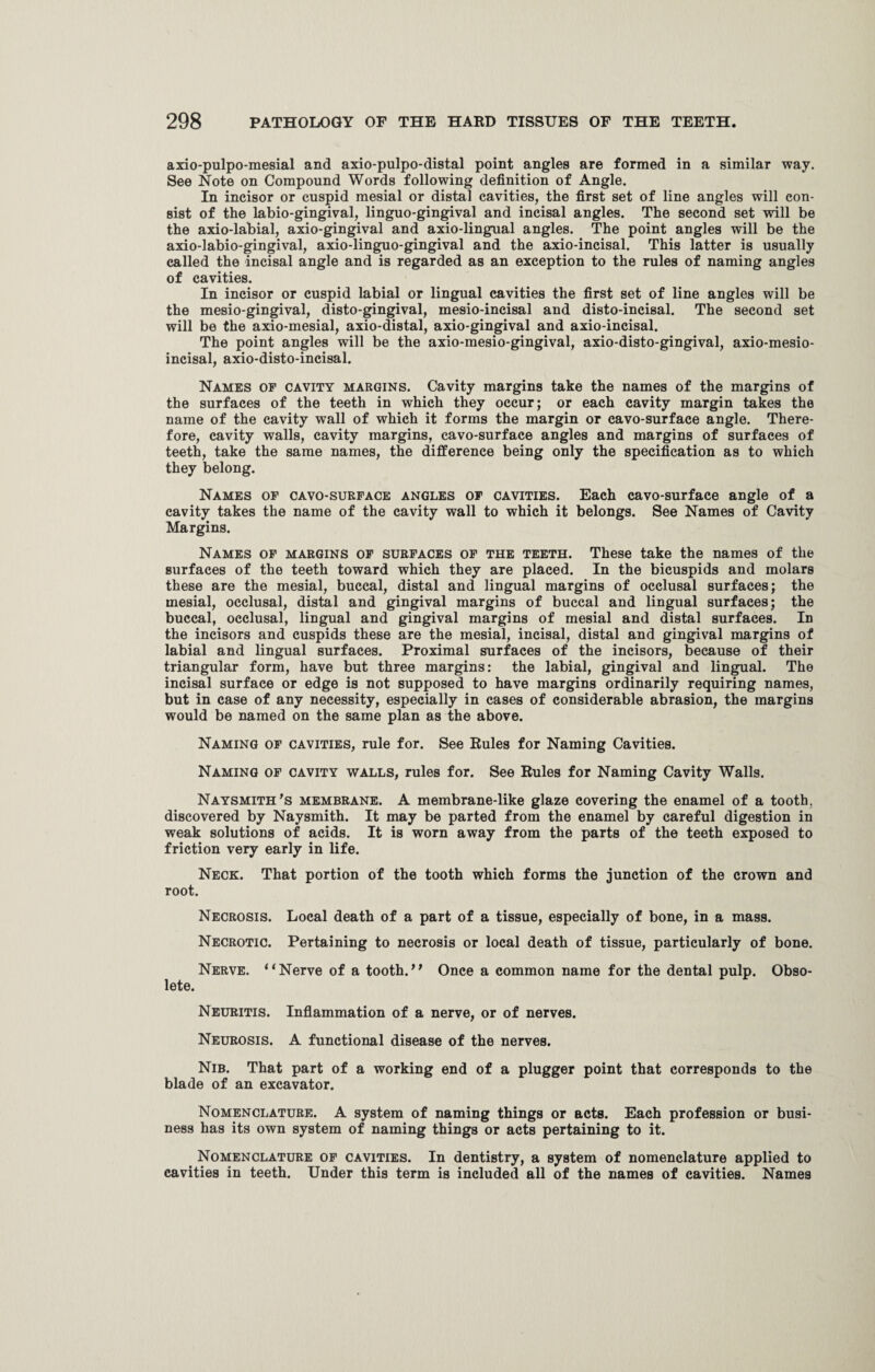 axio-pulpo-mesial and axio-pulpo-distal point angles are formed in a similar way. See Note on Compound Words following definition of Angle. In incisor or cuspid mesial or distal cavities, the first set of line angles will con¬ sist of the labio-gingival, linguo-gingival and incisal angles. The second set will be the axio-labial, axio-gingival and axio-lingual angles. The point angles will be the axio-labio-gingival, axio-linguo-gingival and the axio-incisal. This latter is usually called the incisal angle and is regarded as an exception to the rules of naming angles of cavities. In incisor or cuspid labial or lingual cavities the first set of line angles will be the mesio-gingival, disto-gingival, mesio-incisal and disto-incisal. The second set will be the axio-mesial, axio-distal, axio-gingival and axio-incisal. The point angles will be the axio-mesio-gingival, axio-disto-gingival, axio-mesio- incisal, axio-disto-incisal. Names of cavity margins. Cavity margins take the names of the margins of the surfaces of the teeth in which they occur; or each cavity margin takes the name of the cavity wall of which it forms the margin or cavo-surface angle. There¬ fore, cavity walls, cavity margins, cavo-surface angles and margins of surfaces of teeth, take the same names, the difference being only the specification as to which they belong. Names of cavo-surface angles of cavities. Each cavo-surface angle of a cavity takes the name of the cavity wall to which it belongs. See Names of Cavity Margins. Names of margins of surfaces of the teeth. These take the names of the surfaces of the teeth toward which they are placed. In the bicuspids and molars these are the mesial, buccal, distal and lingual margins of occlusal surfaces; the mesial, occlusal, distal and gingival margins of buccal and lingual surfaces; the buccal, occlusal, lingual and gingival margins of mesial and distal surfaces. In the incisors and cuspids these are the mesial, incisal, distal and gingival margins of labial and lingual surfaces. Proximal surfaces of the incisors, because of their triangular form, have but three margins: the labial, gingival and lingual. The incisal surface or edge is not supposed to have margins ordinarily requiring names, but in case of any necessity, especially in cases of considerable abrasion, the margins would be named on the same plan as the above. Naming of cavities, rule for. See Rules for Naming Cavities. Naming of cavity walls, rules for. See Rules for Naming Cavity Walls. Naysmith’s membrane. A membrane-like glaze covering the enamel of a tooth, discovered by Naysmith. It may be parted from the enamel by careful digestion in weak solutions of acids. It is worn away from the parts of the teeth exposed to friction very early in life. Neck. That portion of the tooth which forms the junction of the crown and root. Necrosis. Local death of a part of a tissue, especially of bone, in a mass. Necrotic. Pertaining to necrosis or local death of tissue, particularly of bone. Nerve. “Nerve of a tooth.'* Once a common name for the dental pulp. Obso¬ lete. Neuritis. Inflammation of a nerve, or of nerves. Neurosis. A functional disease of the nerves. Nib. That part of a working end of a plugger point that corresponds to the blade of an excavator. Nomenclature. A system of naming things or acts. Each profession or busi¬ ness has its own system of naming things or acts pertaining to it. Nomenclature of cavities. In dentistry, a system of nomenclature applied to cavities in teeth. Under this term is included all of the names of cavities. Names
