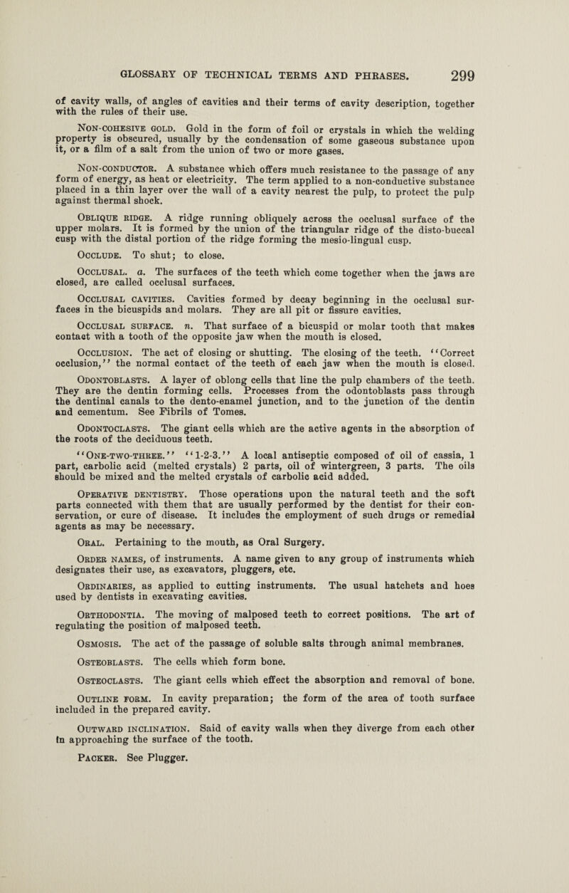 of cavity walls, of angles of cavities and their terms of cavity description, together with the rules of their use. Non-cohesive gold. Gold in the form of foil or crystals in which the welding property is obscured, usually by the condensation of some gaseous substance upon it, or a film of a salt from the union of two or more gases. Non-conductor. A substance which offers much resistance to the passage of any form of energy, as heat or electricity. The term applied to a non-conductive substance placed in a thin layer over the wall of a cavity nearest the pulp, to protect the pulp against thermal shock. Oblique ridge. A ridge running obliquely across the occlusal surface of the upper molars. It is formed by the union of the triangular ridge of the disto-buccal cusp with the distal portion of the ridge forming the mesio-lingual cusp. Occlude. To shut; to close. Occlusal, a. The surfaces of the teeth which come together when the jaws are elosed, are called occlusal surfaces. Occlusal cavities. Cavities formed by decay beginning in the occlusal sur¬ faces in the bicuspids and molars. They are all pit or fissure cavities. Occlusal surface, n. That surface of a bicuspid or molar tooth that makes contact with a tooth of the opposite jaw when the mouth is closed. Occlusion. The act of closing or shutting. The closing of the teeth. “Correct occlusion,” the normal contact of the teeth of each jaw when the mouth is closed. Odontoblasts. A layer of oblong cells that line the pulp chambers of the teeth. They are the dentin forming cells. Processes from the odontoblasts pass through the dentinal canals to the dento-enamel junction, and to the junction of the dentin and cementum. See Fibrils of Tomes. Odontoclasts. The giant cells which are the active agents in the absorption of the roots of the deciduous teeth. “One-two-three.” “1-2-3.” A local antiseptic composed of oil of cassia, 1 part, carbolic acid (melted crystals) 2 parts, oil of wintergreen, 3 parts. The oils should be mixed and the melted crystals of carbolic acid added. Operative dentistry. Those operations upon the natural teeth and the soft parts connected with them that are usually performed by the dentist for their con¬ servation, or cure of disease. It includes the employment of such drugs or remedial agents as may be necessary. Oral. Pertaining to the mouth, as Oral Surgery. Order names, of instruments. A name given to any group of instruments which designates their use, as excavators, pluggers, etc. Ordinaries, as applied to cutting instruments. The usual hatchets and hoes used by dentists in excavating cavities. Orthodontia. The moving of malposed teeth to correct positions. The art of regulating the position of malposed teeth. Osmosis. The act of the passage of soluble salts through animal membranes. Osteoblasts. The cells which form bone. Osteoclasts. The giant cells which effect the absorption and removal of bone. Outline form. In cavity preparation; the form of the area of tooth surface included in the prepared cavity. Outward inclination. Said of cavity walls when they diverge from each other In approaching the surface of the tooth. Packer. See Plugger.