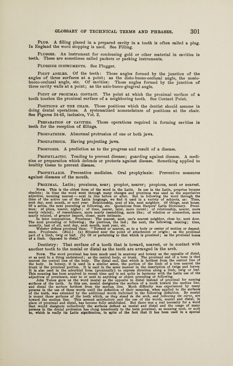 Plug. A filling placed in a prepared cavity in a tooth is often called a plug. In England the word stopping is used. See Filling. Plugger. An instrument for condensing gold or other material in cavities in teeth. These are sometimes called packers or packing instruments. Plugging instruments. See Plugger. Point angles. Of the teeth: Those angles formed by the junction of the angles of three surfaces at a point; as the disto-bucco-occlusal angle, the mesio- bucco-occlusal angle, etc. Of cavities: Those angles formed by the junction of three cavity walls at a point; as the axio-bucco-gingival angle. Point of proximal contact. The point at which the proximal surface of a tooth touches the proximal surface of a neighboring tooth. See Contact Point. Positions at the chair. Those positions which the dentist should assume in doing dental operations. A systematized nomenclature of positions at the chair. See Figures 34-45, inclusive, Vol. 2. Preparation of cavities. Those operations required in forming cavities in teeth for the reception of fillings. Prognathism. Abnormal protrusion of one or both jaws. Prognathous. Having projecting jaws. Prognosis. A prediction as to the progress and result of a disease. Prophylactic. Tending to prevent disease; guarding against disease. A medi¬ cine or preparation which defends or protects against disease. Something applied to healthy tissue to prevent disease. Prophylaxis. Preventive medicine. Oral prophylaxis: Preventive measures against diseases of the mouth. Proximal. Latin; proximus, near; propior, nearer; propious, next or nearest. Noth. This is the oldest form of the word in the Latin. In use in the Latin, proprius became obsolete; in time the word went through many changes and proximus was used as the superlative adjective, meaning nearest — next in line before or after. But in following the word through the time of the active use of the Latin language, we find it used in a variety of subjects, as: Time, next day, next month, or next year. Relationship, next of kin, next neighbor. Of things, next house. Of a series, the next preceding or following, etc. Quotations from Harpers' Latin Dictionary. Proxi¬ mus : of place, nearer, nigher; of time, nearer, later, more recent; of relationship, nearer, more nearly related; of resemblance, more nearly resembling, more like; of relation or connection, more nearly related, of greater import, closer, more intimate. In later composition. Proximus: The nearest, next, one’s nearest neighbor, close by, next door. The next preceding or following; the previous, the last; the next, the following, ensuing; time, recently, last of all, next day, next month, next year, etc. Webster defines proximal thus: “Toward or nearest, as to a body or center of motion or depend¬ ence. Proximate. (Biol.) (a) Situated near the point of attachment or origin; as the proximal part of a limb, twig or leaf, (b) Of or pertaining to that which is proximal; as the proximal bones of a limb. Opposed to distal.” Dentistry: That surface of a tooth that is toward, nearest, or in contact with another tooth to the mesial or distal as the teeth are arranged in the arch. Note. The word proximal has been much used in anatomy and botany as the opposite of distal, or as next to a thing understood; as the central body, or trunk. The proximal end of a bone is that nearest the central line of the body. The distal end, that which is farthest from the central line of the body. In botany, it is used in a similar sense, the portion of the limb of a tree nearest the trunk is the proximal portion. It is used in the same manner in the description of twigs and leaves. It is also used in the adverbial form (proximally) to express direction along a limb, twig or leaf. This meaning has been acquired in recent time and is not quite in harmony with the Latin use of the adjectives of proximare, near to or next to anything or object preceding or following. John Tomes gave us the word mesial as the opposite to distal instead of proximal for naming surfaces of the teeth. In this use, mesial designates the surface of a tooth toward the median line, and distal the surface farthest from the median line. Much difficulty was experienced by many persons in the use of these words until the definition of their meaning, when applied to the surfaces of the teeth, was extended by the additional words italicized in the following definition. By mesial is meant those surfaces of the teeth which, as they stand in the arch, and following its curve, are toward the median line. This seemed satisfactory and the use of the words, mesial and distal, in place of proximal and distal, has become fully established. But there was a real necessity for a word that would designate collectively the surfaces defined as mesial and distal and the usage of many persons in the dental profession has clung tenaciously to the term proximal, as meaning next, or next to, which is really its Latin signification, in spite of the fact that it has been used in a special