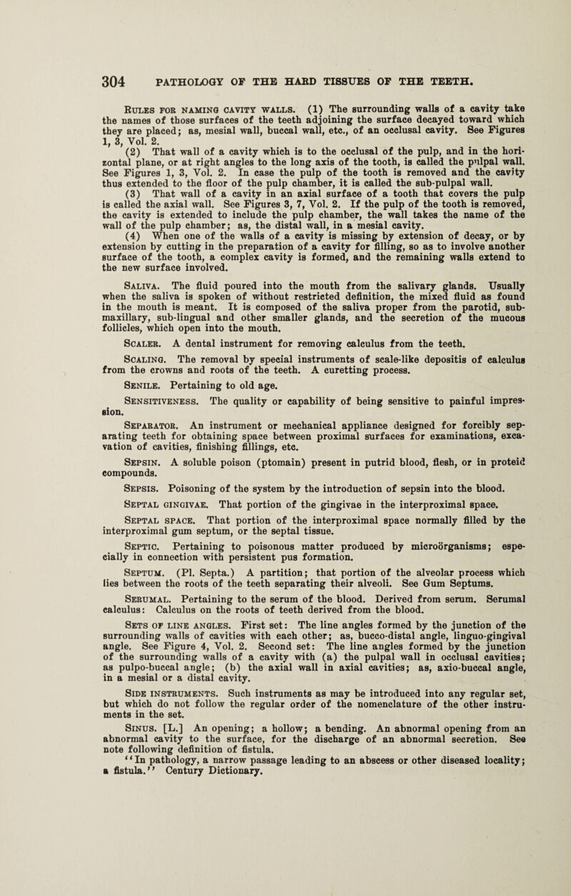 Rules for naming cavity walls. (1) The surrounding walls of a cavity take the names of those surfaces of the teeth adjoining the surface decayed toward which they are placed; as, mesial wall, buccal wall, etc., of an occlusal cavity. See Figures 1, 3, Vol. 2. (2) That wall of a cavity which is to the occlusal of the pulp, and in the hori¬ zontal plane, or at right angles to the long axis of the tooth, is called the pulpal wall. See Figures 1, 3, Yol. 2. In case the pulp of the tooth is removed and the cavity thus extended to the floor of the pulp chamber, it is called the sub-pulpal wall. (3) That wall of a cavity in an axial surface of a tooth that covers the pulp is called the axial wall. See Figures 3, 7, Vol. 2. If the pulp of the tooth is removed, the cavity is extended to include the pulp chamber, the wall takes the name of the wall of the pulp chamber; as, the distal wall, in a mesial cavity. (4) When one of the walls of a cavity is missing by extension of decay, or by extension by cutting in the preparation of a cavity for filling, so as to involve another surface of the tooth, a complex cavity is formed, and the remaining walls extend to the new surface involved. Saliva. The fluid poured into the mouth from the salivary glands. Usually when the saliva is spoken of without restricted definition, the mixed fluid as found in the mouth is meant. It is composed of the saliva proper from the parotid, sub¬ maxillary, sub-lingual and other smaller glands, and the secretion of the mucous follicles, which open into the mouth. Scaler. A dental instrument for removing calculus from the teeth. Scaling. The removal by special instruments of scale-like depositis of calculus from the crowns and roots of the teeth. A curetting process. Senile. Pertaining to old age. Sensitiveness. The quality or capability of being sensitive to painful impres¬ sion. Separator. An instrument or mechanical appliance designed for forcibly sep¬ arating teeth for obtaining space between proximal surfaces for examinations, exca¬ vation of cavities, finishing fillings, etc. Sepsin. A soluble poison (ptomain) present in putrid blood, flesh, or in proteid compounds. Sepsis. Poisoning of the system by the introduction of sepsin into the blood. Septal gingivae. That portion of the gingivae in the interproximal space. Septal space. That portion of the interproximal space normally filled by the interproximal gum septum, or the septal tissue. Septic. Pertaining to poisonous matter produced by microorganisms; espe¬ cially in connection with persistent pus formation. Septum. (PI. Septa.) A partition; that portion of the alveolar process which lies between the roots of the teeth separating their alveoli. See Gum Septums. Serumal. Pertaining to the serum of the blood. Derived from serum. Serumal calculus: Calculus on the roots of teeth derived from the blood. Sets of line angles. First set: The line angles formed by the junction of the surrounding walls of cavities with each other; as, bucco-distal angle, linguo-gingival angle. See Figure 4, Vol. 2. Second set: The line angles formed by the junction of the surrounding walls of a cavity with (a) the pulpal wall in occlusal cavities; as pulpo-buccal angle; (b) the axial wall in axial cavities; as, axio-buccal angle, in a mesial or a distal cavity. Side instruments. Such instruments as may be introduced into any regular set, but which do not follow the regular order of the nomenclature of the other instru¬ ments in the set. Sinus. [L.] An opening; a hollow; a bending. An abnormal opening from an abnormal cavity to the surface, for the discharge of an abnormal secretion. See note following definition of fistula. “In pathology, a narrow passage leading to an abscess or other diseased locality; a fistula. “ Century Dictionary.