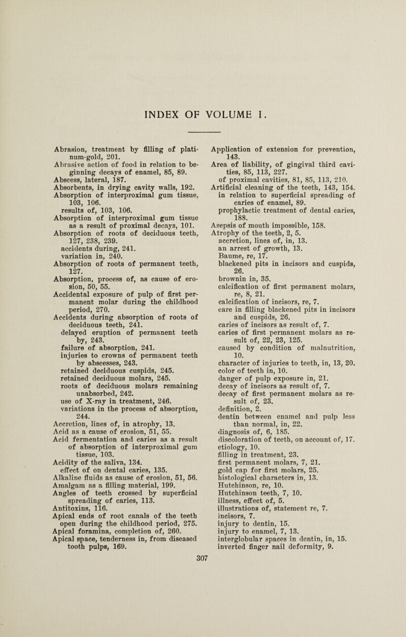 INDEX OF VOLUME I. Abrasion, treatment by filling of plati¬ num-gold, 201. Abrasive action of food in relation to be¬ ginning decays of enamel, 85, 89. Abscess, lateral, 187. Absorbents, in drying cavity walls, 192. Absorption of interproximal gum tissue, 103, 106. results of, 103, 106. Absorption of interproximal gum tissue as a result of proximal decays, 101. Absorption of roots of deciduous teeth, 127, 238, 239. accidents during, 241. variation in, 240. Absorption of roots of permanent teeth, 127. Absorption, process of, as cause of ero¬ sion, 50, 55. Accidental exposure of pulp of first per¬ manent molar during the childhood period, 270. Accidents during absorption of roots of deciduous teeth, 241. delayed eruption of permanent teeth by, 243. failure of absorption, 241. injuries to crowns of permanent teeth by abscesses, 243. retained deciduous cuspids, 245. retained deciduous molars, 245. roots of deciduous molars remaining unabsorbed, 242. use of X-ray in treatment, 246. variations in the process of absorption, 244. Accretion, lines of, in atrophy, 13. Acid as a cause of erosion, 51, 55. Acid fermentation and caries as a result of absorption of interproximal gum tissue, 103. Acidity of the saliva, 134. effect of on dental caries, 135. Alkaline fluids as cause of erosion, 51, 56. Amalgam as a filling material, 199. Angles of teeth crossed by superficial spreading of caries, 113. Antitoxins, 116. Apical ends of root canals of the teeth open during the childhood period, 275. Apical foramina, completion of, 260. Apical space, tenderness in, from diseased tooth pulps, 169. Application of extension for prevention, 143. Area of liability, of gingival third cavi¬ ties, 85, 113, 227. of proximal cavities, 81, 85, 113, 210. Artificial cleaning of the teeth, 143, 154. in relation to superficial spreading of caries of enamel, 89. prophylactic treatment of dental caries, 188. Asepsis of mouth impossible, 158. Atrophy of the teeth, 2, 5. accretion, lines of, in, 13. an arrest of growth, 13. Baume, re, 17. blackened pits in incisors and cuspids, 26. brownin in, 35. calcification of first permanent molars, re, 8, 21. calcification of incisors, re, 7. care in filling blackened pits in incisors and cuspids, 26. caries of incisors as result of, 7. caries of first permanent molars as re¬ sult of, 22, 23, 125. caused by condition of malnutrition, 10. character of injuries to teeth, in, 13, 20. color of teeth in, 10. danger of pulp exposure in, 21. decay of incisors as result of, 7. decay of first permanent molars as re¬ sult of, 23. definition, 2. dentin between enamel and pulp less than normal, in, 22. diagnosis of, 6, 185. discoloration of teeth, on account of, 17. etiology, 10. filling in treatment, 23. first permanent molars, 7, 21. gold cap for first molars, 25. histological characters in, 13. Hutchinson, re, 10. Hutchinson teeth, 7, 10. illness, effect of, 5. illustrations of, statement re, 7. incisors, 7. injury to dentin, 15. injury to enamel, 7, 13. interglobular spaces in dentin, in, 15. inverted finger nail deformity, 9.