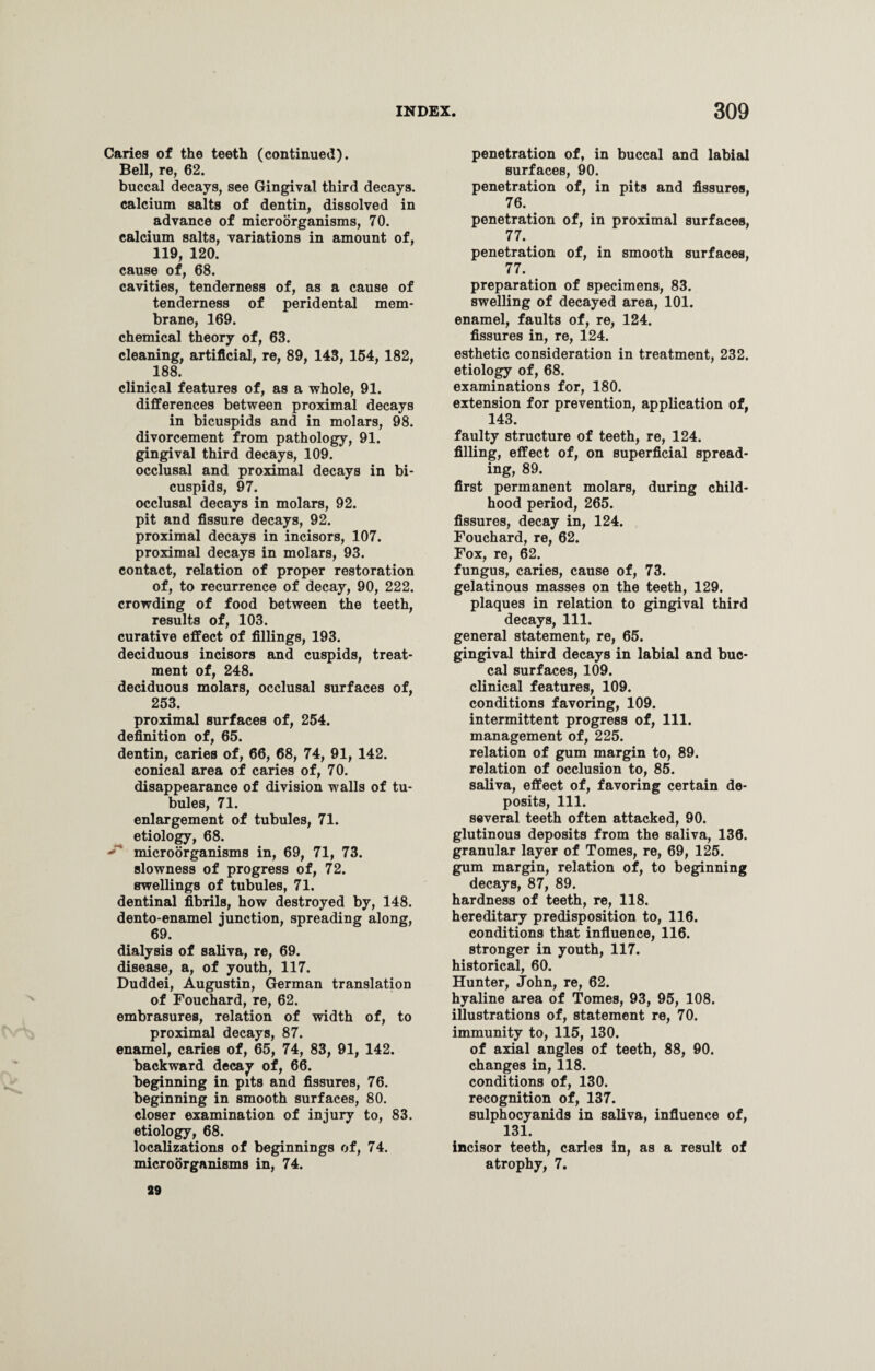 Caries of the teeth (continued). Bell, re, 62. buccal decays, see Gingival third decays, calcium salts of dentin, dissolved in advance of microorganisms, 70. calcium salts, variations in amount of, 119, 120. cause of, 68. cavities, tenderness of, as a cause of tenderness of peridental mem¬ brane, 169. chemical theory of, 63. cleaning, artificial, re, 89, 143, 154, 182, 188. clinical features of, as a whole, 91. differences between proximal decays in bicuspids and in molars, 98. divorcement from pathology, 91. gingival third decays, 109. occlusal and proximal decays in bi¬ cuspids, 97. occlusal decays in molars, 92. pit and fissure decays, 92. proximal decays in incisors, 107. proximal decays in molars, 93. contact, relation of proper restoration of, to recurrence of decay, 90, 222. crowding of food between the teeth, results of, 103. curative effect of fillings, 193. deciduous incisors and cuspids, treat¬ ment of, 248. deciduous molars, occlusal surfaces of, 253. proximal surfaces of, 254. definition of, 65. dentin, caries of, 66, 68, 74, 91, 142. conical area of caries of, 70. disappearance of division walls of tu¬ bules, 71. enlargement of tubules, 71. etiology, 68. microorganisms in, 69, 71, 73. slowness of progress of, 72. swellings of tubules, 71. dentinal fibrils, how destroyed by, 148. dento-enamel junction, spreading along, 69. dialysis of saliva, re, 69. disease, a, of youth, 117. Duddei, Augustin, German translation of Fouchard, re, 62. embrasures, relation of width of, to proximal decays, 87. enamel, caries of, 65, 74, 83, 91, 142. backward decay of, 66. beginning in pits and fissures, 76. beginning in smooth surfaces, 80. closer examination of injury to, 83. etiology, 68. localizations of beginnings of, 74. microorganisms in, 74. penetration of, in buccal and labial surfaces, 90. penetration of, in pits and fissures, 76. penetration of, in proximal surfaces, 77. penetration of, in smooth surfaces, 77. preparation of specimens, 83. swelling of decayed area, 101. enamel, faults of, re, 124. fissures in, re, 124. esthetic consideration in treatment, 232. etiology of, 68. examinations for, 180. extension for prevention, application of, 143. faulty structure of teeth, re, 124. filling, effect of, on superficial spread¬ ing, 89. first permanent molars, during child¬ hood period, 265. fissures, decay in, 124. Fouchard, re, 62. Fox, re, 62. fungus, caries, cause of, 73. gelatinous masses on the teeth, 129. plaques in relation to gingival third decays, 111. general statement, re, 65. gingival third decays in labial and buc¬ cal surfaces, 109. clinical features, 109. conditions favoring, 109. intermittent progress of, 111. management of, 225. relation of gum margin to, 89. relation of occlusion to, 85. saliva, effect of, favoring certain de¬ posits, 111. several teeth often attacked, 90. glutinous deposits from the saliva, 136. granular layer of Tomes, re, 69, 125. gum margin, relation of, to beginning decays, 87, 89. hardness of teeth, re, 118. hereditary predisposition to, 116. conditions that influence, 116. stronger in youth, 117. historical, 60. Hunter, John, re, 62. hyaline area of Tomes, 93, 95, 108. illustrations of, statement re, 70. immunity to, 115, 130. of axial angles of teeth, 88, 90. changes in, 118. conditions of, 130. recognition of, 137. sulphocyanids in saliva, influence of, 131. incisor teeth, caries in, as a result of atrophy, 7. 29