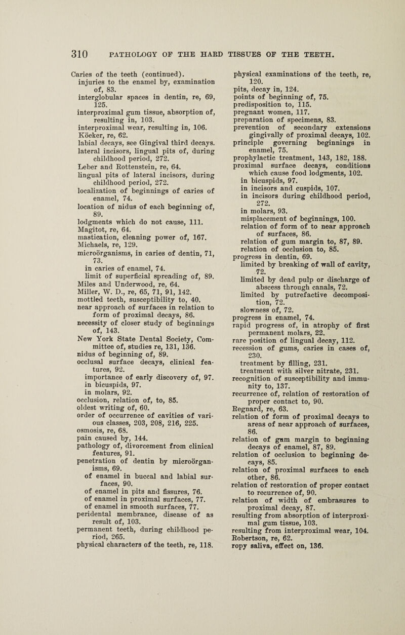 Caries of the teeth (continued). injuries to the enamel by, examination of, 83. interglobular spaces in dentin, re, 69, 125. interproximal gum tissue, absorption of, resulting in, 103. interproximal wear, resulting in, 106. Koeker, re, 62. labial decays, see Gingival third decays. lateral incisors, lingual pits of, during childhood period, 272. Leber and Rottenstein, re, 64. lingual pits of lateral incisors, during childhood period, 272. localization of beginnings of caries of enamel, 74. location of nidus of each beginning of, 89. lodgments which do not cause, 111. Magitot, re, 64. mastication, cleaning power of, 167. Michaels, re, 129. microorganisms, in caries of dentin, 71, 73. in caries of enamel, 74. limit of superficial spreading of, 89. Miles and Underwood, re, 64. Miller, W. D., re, 65, 71, 91, 142. mottled teeth, susceptibility to, 40. near approach of surfaces in relation to form of proximal decays, 86. necessity of closer study of beginnings of, 143. New York State Dental Society, Com¬ mittee of, studies re, 131, 136. nidus of beginning of, 89. occlusal surface decays, clinical fea¬ tures, 92. importance of early discovery of, 97. in bicuspids, 97. in molars, 92. occlusion, relation of, to, 85. oldest writing of, 60. order of occurrence of cavities of vari¬ ous classes, 203, 208, 216, 225. osmosis, re, 68. pain caused by, 144. pathology of, divorcement from clinical features, 91. penetration of dentin by microorgan¬ isms, 69. of enamel in buccal and labial sur¬ faces, 90. of enamel in pits and fissures, 76. of enamel in proximal surfaces, 77. of enamel in smooth surfaces, 77. peridental membrance, disease of as result of, 103. permanent teeth, during childhood pe¬ riod, 265. physical characters of the teeth, re, 118. physical examinations of the teeth, re, 120. pits, decay in, 124. points of beginning of, 75. predisposition to, 115. pregnant women, 117. preparation of specimens, 83. prevention of secondary extensions gingivally of proximal decays, 102. principle governing beginnings in enamel, 75. prophylactic treatment, 143, 182, 188. proximal surface decays, conditions which cause food lodgments, 102. in bicuspids, 97. in incisors and cuspids, 107. in incisors during childhood period, 272. in molars, 93. misplacement of beginnings, 100. relation of form of to near approach of surfaces, 86. relation of gum margin to, 87, 89. relation of occlusion to, 85. progress in dentin, 69. limited by breaking of wall of cavity, 72. limited by dead pulp or discharge of abscess through canals, 72. limited by putrefactive decomposi¬ tion, 72. slowness of, 72. progress in enamel, 74. rapid progress of, in atrophy of first permanent molars, 22. rare position of lingual decay, 112. recession of gums, caries in cases of, 230. treatment by filling, 231. treatment with silver nitrate, 231. recognition of susceptibility and immu¬ nity to, 137. recurrence of, relation of restoration of proper contact to, 90. Regnard, re, 63. relation of form of proximal decays to areas of near approach of surfaces, 86. relation of gum margin to beginning decays of enamel, 87, 89. relation of occlusion to beginning de¬ cays, 85. relation of proximal surfaces to each other, 86. relation of restoration of proper contact to recurrence of, 90. relation of width of embrasures to proximal decay, 87. resulting from absorption of interproxi¬ mal gum tissue, 103. resulting from interproximal wear, 104. Robertson, re, 62. ropy saliva, effect on, 136.