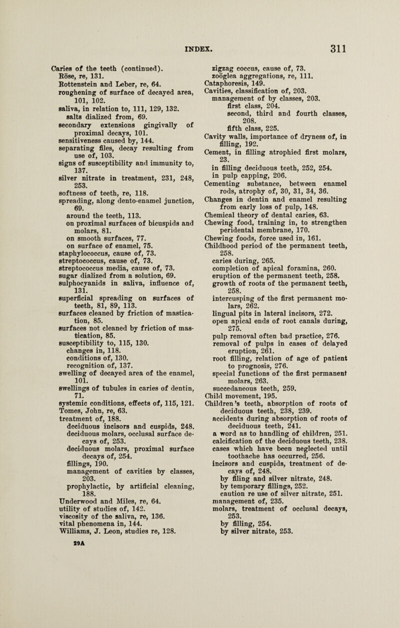 Caries of the teeth (continued). Rose, re, 131. Rottenstein and Leber, re, 64. roughening of surface of decayed area, 101, 102. saliva, in relation to, 111, 129, 132. salts dialized from, 69. secondary extensions gingivally of proximal decays, 101. sensitiveness caused by, 144. separating files, decay resulting from use of, 103. signs of susceptibility and immunity to, 137. silver nitrate in treatment, 231, 248, 253. softness of teeth, re, 118. spreading, along dento-enamel junction, 69. around the teeth, 113. on proximal surfaces of bicuspids and molars, 81. on smooth surfaces, 77. on surface of enamel, 75. staphylococcus, cause of, 73. streptococcus, cause of, 73. streptococcus media, cause of, 73. sugar dialized from a solution, 69. sulphocyanids in saliva, influence of, 131. superficial spreading on surfaces of teeth, 81, 89, 113. surfaces cleaned by friction of mastica¬ tion, 85. surfaces not cleaned by friction of mas¬ tication, 85. susceptibility to, 115, 130. changes in, 118. conditions of, 130. recognition of, 137. swelling of decayed area of the enamel, 101. swellings of tubules in caries of dentin, 71. systemic conditions, effects of, 115, 121. Tomes, John, re, 63. treatment of, 188. deciduous incisors and cuspids, 248. deciduous molars, occlusal surface de¬ cays of, 253. deciduous molars, proximal surface decays of, 254. fillings, 190. management of cavities by classes, 203. prophylactic, by artificial cleaning, 188. Underwood and Miles, re, 64. utility of studies of, 142. viscosity of the saliva, re, 136. vital phenomena in, 144. Williams, J. Leon, studies re, 128. zigzag coccus, cause of, 73. zooglea aggregations, re, 111. Cataphoresis, 149. Cavities, classification of, 203. management of by classes, 203. first class, 204. second, third and fourth classes, 208. fifth class, 225. Cavity walls, importance of dryness of, in filling, 192. Cement, in filling atrophied first molars, 23. in filling deciduous teeth, 252, 254. in pulp capping, 206. Cementing substance, between enamel rods, atrophy of, 30, 31, 34, 36. Changes in dentin and enamel resulting from early loss of pulp, 148. Chemical theory of dental caries, 63. Chewing food, training in, to strengthen peridental membrane, 170. Chewing foods, force used in, 161. Childhood period of the permanent teeth, 258. caries during, 265. completion of apical foramina, 260. eruption of the permanent teeth, 258. growth of roots of the permanent teeth, 258. intercusping of the first permanent mo¬ lars, 262. lingual pits in lateral incisors, 272. open apical ends of root canals during, 275. pulp removal often bad practice, 276. removal of pulps in cases of delayed eruption, 261. root filling, relation of age of patient to prognosis, 276. special functions of the first permanent molars, 263. succedaneous teeth, 259. Child movement, 195. Children’s teeth, absorption of roots of deciduous teeth, 238, 239. accidents during absorption of roots of deciduous teeth, 241. a word as to handling of children, 251. calcification of the deciduous teeth, 238. cases which have been neglected until toothache has occurred, 256. incisors and cuspids, treatment of de¬ cays of, 248. by filing and silver nitrate, 248. by temporary fillings, 252. caution re use of silver nitrate, 251. management of, 235. molars, treatment of occlusal decays, 253. by filling, 254. by silver nitrate, 253. 29A