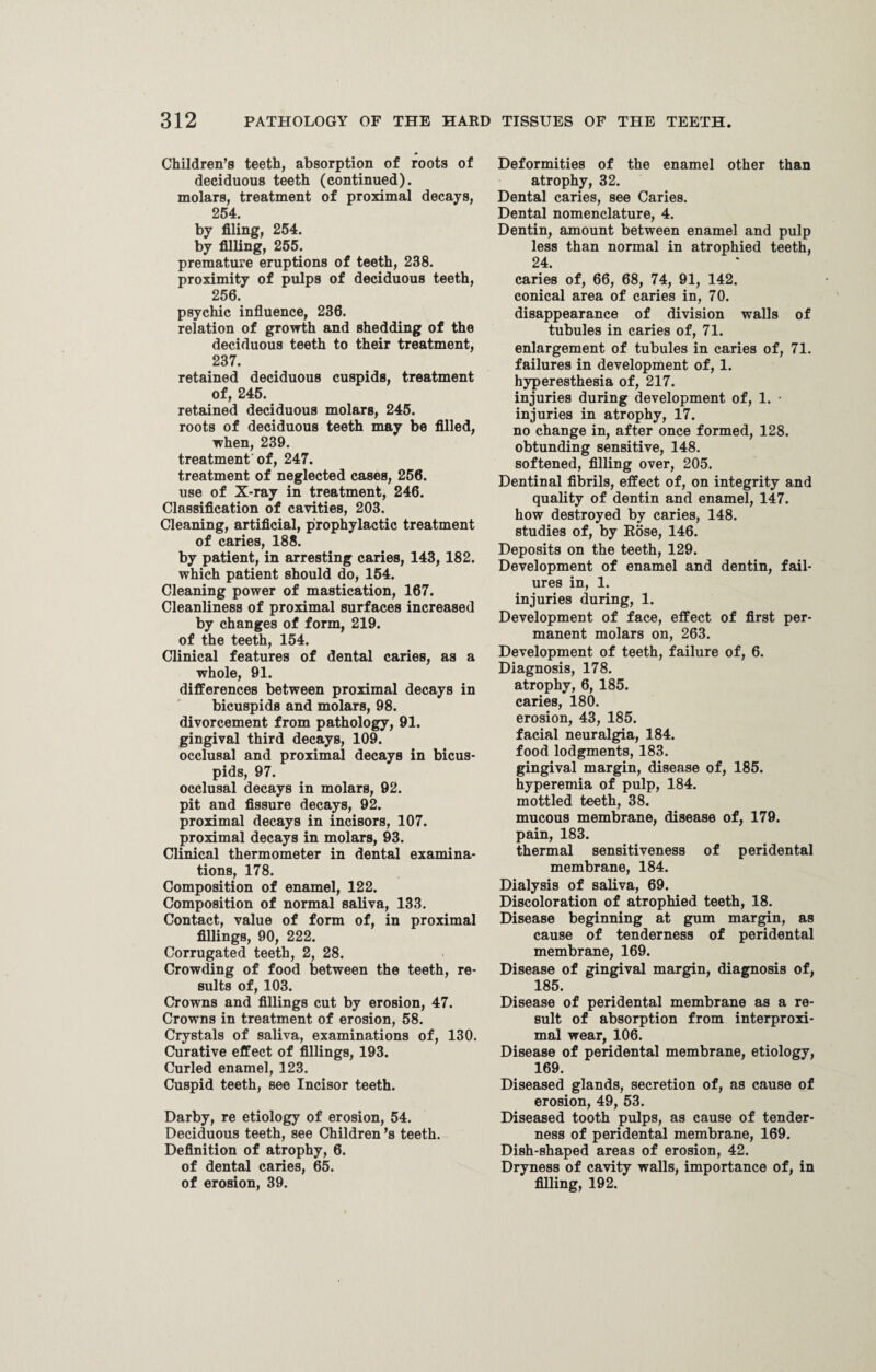 Children’s teeth, absorption of roots of deciduous teeth (continued), molars, treatment of proximal decays, 254. by filing, 254. by filling, 255. premature eruptions of teeth, 238. proximity of pulps of deciduous teeth, 256. psychic influence, 236. relation of growth and shedding of the deciduous teeth to their treatment, 237. retained deciduous cuspids, treatment of, 245. retained deciduous molars, 245. roots of deciduous teeth may be filled, when, 239. treatment of, 247. treatment of neglected cases, 256. use of X-ray in treatment, 246. Classification of cavities, 203. Cleaning, artificial, prophylactic treatment of caries, 188. by patient, in arresting caries, 143, 182. which patient should do, 154. Cleaning power of mastication, 167. Cleanliness of proximal surfaces increased by changes of form, 219. of the teeth, 154. Clinical features of dental caries, as a whole, 91. differences between proximal decays in bicuspids and molars, 98. divorcement from pathology, 91. gingival third decays, 109. occlusal and proximal decays in bicus¬ pids, 97. occlusal decays in molars, 92. pit and fissure decays, 92. proximal decays in incisors, 107. proximal decays in molars, 93. Clinical thermometer in dental examina¬ tions, 178. Composition of enamel, 122. Composition of normal saliva, 133. Contact, value of form of, in proximal fillings, 90, 222. Corrugated teeth, 2, 28. Crowding of food between the teeth, re¬ sults of, 103. Crowns and fillings cut by erosion, 47. Crowns in treatment of erosion, 58. Crystals of saliva, examinations of, 130. Curative effect of fillings, 193. Curled enamel, 123. Cuspid teeth, see Incisor teeth. Darby, re etiology of erosion, 54. Deciduous teeth, see Children’s teeth. Definition of atrophy, 6. of dental caries, 65. of erosion, 39. Deformities of the enamel other than atrophy, 32. Dental caries, see Caries. Dental nomenclature, 4. Dentin, amount between enamel and pulp less than normal in atrophied teeth, 24. caries of, 66, 68, 74, 91, 142. conical area of caries in, 70. disappearance of division walls of tubules in caries of, 71. enlargement of tubules in caries of, 71. failures in development of, 1. hyperesthesia of, 217. injuries during development of, 1. • injuries in atrophy, 17. no change in, after once formed, 128. obtunding sensitive, 148. softened, filling over, 205. Dentinal fibrils, effect of, on integrity and quality of dentin and enamel, 147. how destroyed by caries, 148. studies of, by Rose, 146. Deposits on the teeth, 129. Development of enamel and dentin, fail¬ ures in, 1. injuries during, 1. Development of face, effect of first per¬ manent molars on, 263. Development of teeth, failure of, 6. Diagnosis, 178. atrophy, 6, 185. caries, 180. erosion, 43, 185. facial neuralgia, 184. food lodgments, 183. gingival margin, disease of, 185. hyperemia of pulp, 184. mottled teeth, 38. mucous membrane, disease of, 179. pain, 183. thermal sensitiveness of peridental membrane, 184. Dialysis of saliva, 69. Discoloration of atrophied teeth, 18. Disease beginning at gum margin, as cause of tenderness of peridental membrane, 169. Disease of gingival margin, diagnosis of, 185. Disease of peridental membrane as a re¬ sult of absorption from interproxi- mal wear, 106. Disease of peridental membrane, etiology, 169. Diseased glands, secretion of, as cause of erosion, 49, 53. Diseased tooth pulps, as cause of tender¬ ness of peridental membrane, 169. Dish-shaped areas of erosion, 42. Dryness of cavity walls, importance of, in filling, 192.