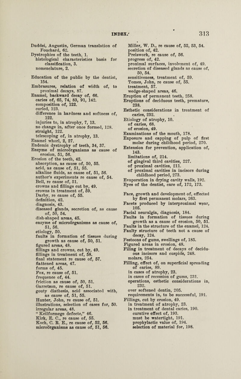 Duddei, Augustin, German translation of Fouchard, 62. Dystrophies of the teeth, 1. histological characteristics basis for classification, 3. nomenclature, 2. Education of the public by the dentist, 154. Embrasures, relation of width of, to proximal decays, 87. Enamel, backward decay of, 66. caries of, 65, 74, 83, 91, 142. composition of, 122. curled, 123. difference in hardness and softness of, 122. injuries to, in atrophy, 7, 13. no change in, after once formed, 128. straight, 122. telescoping of, in atrophy, 13. Enamel whorl, 2, 27. Endemic dystrophy of teeth, 34, 37. Enzyme of microorganisms as cause of erosion, 51, 56. Erosion of the teeth, 42. absorption, as cause of, 50, 55. acid, as cause of, 51, 55. alkaline fluids, as cause of, 51, 56. author’s experiments re cause of, 54. Bell, re cause of, 51. crowns and fillings cut by, 49. crowns in treatment of, 59. Darby, re cause of, 55. definition, 42. diagnosis, 43. diseased glands, secretion of, as cause of, 50, 54. dish-shaped areas, 45. enzyme of microorganisms as cause of, ‘ 51, 56. etiology, 50. faults in formation of tissues during growth as cause of, 50, 51. figured areas, 48. fillings and crowns, cut by, 49. fillings in treatment of, 58. final statement re cause of, 57. flattened areas, 47. forms of, 45. Fox, re cause of, 51. frequence of, 44. friction as cause of, 50, 51. Garretson, re cause of, 51. gouty diathesis, acid associated with, as cause of, 51, 55. Hunter, John, re cause of, 51. illustrations, selection of cases for, 50. irregular areas, 48. “ Keilformege defecte,” 46. Kirk, E. C., re cause of, 55. Koch, C. E. E., re cause of, 52, 56. microorganisms as cause of, 51, 56. Miller, W. D., re cause of, 52, 53, 54. position of, 42. Preiswork, re cause of, 56. progress of, 42. proximal surfaces, involvment of, 49. secretion of diseased glands as cause of, 50, 54. sensitiveness, treatment of, 59. Tomes, John, re cause of, 55. treatment, 57. wedge-shaped areas, 46. Eruption of permanent teeth, 258. Eruptions of deciduous teeth, premature, 238. Esthetic considerations in treatment of caries, 232. Etiology of atrophy, 10. of caries, 68. of erosion, 49. Examinations of the mouth, 178. Exposure and capping of pulp of first molar during childhood period, 270. Extension for prevention, application of, 143. limitations of, 214. of gingival third cavities, 227. of proximal cavities, 211. of proximal cavities in incisors during childhood period, 273. Evaporation in drying cavity walls, 192. Eyes of the dentist, care of, 172, 173. Face, growth and development of, effected by first permanent molars, 263. Facets produced by interproximal wear, 105. Facial neuralgia, diagnosis, 184. Faults in formation of tissues during growth as a cause of erosion, 50, 51. Faults in the structure of the enamel, 124. Faulty structure of teeth not a cause of decay, 124. Festoons of gums, swellings of, 185. Figured areas in erosion, 48. Filing in treatment of decays of decidu¬ ous incisors and cuspids, 248. molars, 254. Filling, effect of, on superficial spreading of caries, 89. in cases of atrophy, 23. in cases of recession of gums, 231. operations, esthetic considerations in, 232. over softened dentin, 205. requirements in, to be successful, 191. Fillings, cut by erosion, 49. in treatment of atrophy, 23. in treatment of dental caries, 190. curative effect of, 193. must be watertight, 191. prophylactic value of, 194. selection of material for, 198.