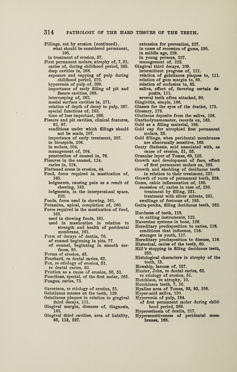 Fillings, cut by erosion (continued). what should be considered permanent, 195. in treatment of erosion, 57. First permanent molars, atrophy of, 7, 21. caries of, during childhood period, 265. deep cavities in, 268. exposure and capping of pulp during childhood period, 270. hyperemia of pulp of, 269. importance of early filling of pit and fissure cavities, 268. intercusping of, 262. mesial surface cavities in, 271. relation of depth of decay to pulp, 267. special functions of, 263. time of loss important, 266. Fissure and pit cavities, clinical features, 92, 97. conditions under which fillings should not be made, 207. importance of early treatment, 207. in bicuspids, 206. in molars, 204. management of, 204. penetration of enamel in, 76. Fissures in the enamel, 124. caries in, 124. Flattened areas in erosion, 44. Food, force required in mastication of, 165. lodgments, causing pain as a result of chewing, 183. lodgments, in the interproximal space, 220. Foods, force used in chewing, 161. Foramina, apical, completion of, 260. Force required in the mastication of food, 165. used in chewing foods, 161. used in mastication in relation to strength and health of peridental membrane, 161. Form of decays of dentin, 70. of enamel beginning in pits, 77. of enamel, beginning in smooth sur¬ faces, 80. Forms of erosion, 45. Fouchard, re dental caries, 62. Fox, re etiology of erosion, 51. re dental caries, 62. Friction as a cause of erosion, 50, 51. Functions, special, of the first molar, 263. Fungus, caries, 73. Garretson, re etiology of erosion, 51. Gelatinous masses on the teeth, 129. Gelatinous plaques in relation to gingival third decays, 111. Gingival margin, diseases of, diagnosis, 185. Gingival third cavities, area of liability, 85, 113, 227. extension for prevention, 227. in cases of recession of gums, 230. in middle age, 229. in young persons, 227. management of, 225. Gingival third decays, 109. intermittent progress of, 111. relation of gelatinous plaques to, 111. relation of gum margin to, 89. relation of occlusion to, 85. saliva, effect of, favoring certain de¬ posits, 111. several teeth often attacked, 90. Gingivitis, simple, 186. Glasses for the eyes of the dentist, 173. Glossary, 279. Glutinous deposits from the saliva, 136. Gnathodynamometer, records on, 163. Gold as a filling material, 198. Gold cap for atrophied first permanent molars, 25. Gold fillings, when peridental membranes are abnormally sensitive, 169. Gouty diathesis, acid associated with, as cause of erosion, 51, 55. Granular layer of Tomes, 69, 125. Growth and development of face, effect of first permanent molars on, 263. Growth and shedding of deciduous teeth in relation to their treatment, 237. Growth of roots of permanent teeth, 258. Gums, calcic inflammation of, 186. recession of, caries in case of, 230. treatment by filling, 231. treatment with silver nitrate, 231. swellings of festoons of, 185. Gutta-percha, filling deciduous teeth, 252. Hardness of teeth, 118. to cutting instruments, 122. Haversian systems in bone, 126. Hereditary predisposition to caries, 116. conditions that influence, 116. stronger in youth, 117. Hereditary predisposition to disease, 116. Historical, caries of the teeth, 60. Hill’s stopping in filling deciduous teeth, 252. Histological characters in atrophy of the teeth, 13. Howship, lacuna of, 127. Hunter, John, re dental caries, 62. re etiology of erosion, 51. Hutchison, re atrophy, 10. Hutchinson teeth, 7, 10. Hyaline area of Tomes, 93, 95, 108. Hyper-acid saliva, 130. Hyperemia of pulp, 184. of first permanent molar during child¬ hood period, 269. Hyperesthesia of dentin, 217. Hypersensitiveness of peridental mem¬ branes, 168.