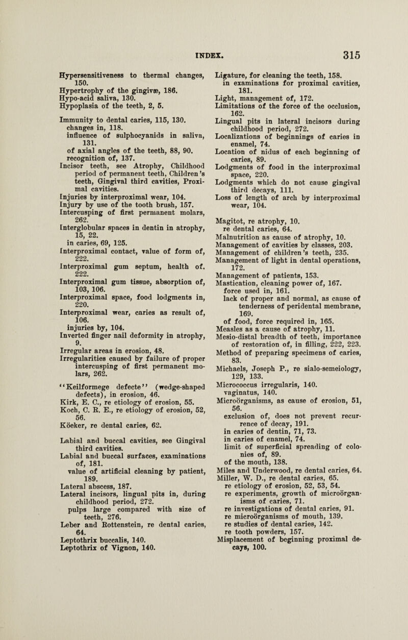 Hypersensitiveness to thermal changes, 150. Hypertrophy of the gingivae, 186. Hypo-acid saliva, 130. Hypoplasia of the teeth, 2, 5. Immunity to dental caries, 115, 130. changes in, 118. influence of sulphocyanids in saliva, 131. of axial angles of the teeth, 88, 90. recognition of, 137. Incisor teeth, see Atrophy, Childhood period of permanent teeth, Children’s teeth, Gingival third cavities, Proxi¬ mal cavities. Injuries by interproximal wear, 104. Injury by use of the tooth brush, 157. Intercusping of first permanent molars, 262. Interglobular spaces in dentin in atrophy, 15, 22. in caries, 69, 125. Interproximal contact, value of form of, 222. Interproximal gum septum, health of, 222. Interproximal gum tissue, absorption of, 103, 106. Interproximal space, food lodgments in, 220. Interproximal wear, caries as result of, 106. injuries by, 104. Inverted finger nail deformity in atrophy, 9. Irregular areas in erosion, 48. Irregularities caused by failure of proper intercusping of first permanent mo¬ lars, 262. * * Keilf ormege defecte ’’ ( wedge-shaped defects), in erosion, 46. Kirk, E. C., re etiology of erosion, 55. Koch, C. R. E., re etiology of erosion, 52, 56. Koeker, re dental caries, 62. Labial and buccal cavities, see Gingival third cavities. Labial and buccal surfaces, examinations of, 181. value of artificial cleaning by patient, 189. Lateral abscess, 187. Lateral incisors, lingual pits in, during childhood period, 272. pulps large compared with size of teeth, 276. Leber and Rottenstein, re dental caries, 64. Leptothrix buccalis, 140. Leptothrix of Yignon, 140. Ligature, for cleaning the teeth, 158. in examinations for proximal cavities, 181. Light, management of, 172. Limitations of the force of the occlusion, 162. Lingual pits in lateral incisors during childhood period, 272. Localizations of beginnings of caries in enamel, 74. Location of nidus of each beginning of caries, 89. Lodgments of food in the interproximal space, 220. Lodgments which do not cause gingival third decays, 111. Loss of length of arch by interproximal wear, 104. Magitot, re atrophy, 10. re dental caries, 64. Malnutrition as cause of atrophy, 10. Management of cavities by classes, 203. Management of children’s teeth, 235. Management of light in dental operations, 172. Management of patients, 153. Mastication, cleaning power of, 167. force used in, 161. lack of proper and normal, as cause of tenderness of peridental membrane, 169. of food, force required in, 165. Measles as a cause of atrophy, 11. Mesio-distal breadth of teeth, importance of restoration of, in filling, 222, 223. Method of preparing specimens of caries, 83. Michaels, Joseph P., re sialo-semeiology, 129, 133. Micrococcus irregularis, 140. vaginatus, 140. Microorganisms, as cause of erosion, 51, 56. exclusion of, does not prevent recur¬ rence of decay, 191. in caries of dentin, 71, 73. in caries of enamel, 74. limit of superficial spreading of colo¬ nies of, 89. of the mouth, 138. Miles and Underwood, re dental caries, 64. Miller, W. D., re dental caries, 65. re etiology of erosion, 52, 53, 54. re experiments, growth of microorgan¬ isms of caries, 71. re investigations of dental caries, 91. re microorganisms of mouth, 139. re studies of dental caries, 142. re tooth powders, 157. Misplacement of beginning proximal de¬ cays, 100.