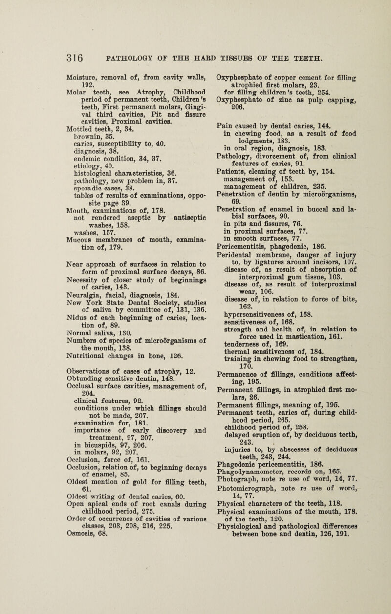 Moisture, removal of, from cavity walls, 192. Molar teeth, see Atrophy, Childhood period of permanent teeth, Children’s teeth, First permanent molars, Gingi¬ val third cavities, Pit and fissure cavities, Proximal cavities. Mottled teeth, 2, 34. brownin, 35. caries, susceptibility to, 40. diagnosis, 38. endemic condition, 34, 37. etiology, 40. histological characteristics, 36. pathology, new problem in, 37. sporadic cases, 38. tables of results of examinations, oppo¬ site page 39. Mouth, examinations of, 178. not rendered aseptic by antiseptic washes, 158. washes, 157. Mucous membranes of mouth, examina¬ tion of, 179. Near approach of surfaces in relation to form of proximal surface decays, 86. Necessity of closer study of beginnings of caries, 143. Neuralgia, facial, diagnosis, 184. New York State Dental Society, studies of saliva by committee of, 131, 136. Nidus of each beginning of caries, loca¬ tion of, 89. Normal saliva, 130. Numbers of species of microorganisms of the mouth, 138. Nutritional changes in bone, 126. Observations of cases of atrophy, 12. Obtunding sensitive dentin, 148. Occlusal surface cavities, management of, 204. clinical features, 92. conditions under which fillings should not be made, 207. examination for, 181. importance of early discovery and treatment, 97, 207. in bicuspids, 97, 206. in molars, 92, 207. Occlusion, force of, 161. Occlusion, relation of, to beginning decays of enamel, 85. Oldest mention of gold for filling teeth, 61. Oldest writing of dental caries, 60. Open apical ends of root canals during childhood period, 275. Order of occurrence of cavities of various classes, 203, 208, 216, 225. Osmosis, 68. Oxyphosphate of copper cement for filling atrophied first molars, 23. for filling children’s teeth, 254. Oxyphosphate of zinc as pulp capping, 206. Pain caused by dental caries, 144. in chewing food, as a result of food lodgments, 183. in oral region, diagnosis, 183. Pathology, divorcement of, from clinical features of caries, 91. Patients, cleaning of teeth by, 154. management of, 153. management of children, 235. Penetration of dentin by microorganisms, 69. Penetration of enamel in buccal and la¬ bial surfaces, 90. in pits and fissures, 76. in proximal surfaces, 77. in smooth surfaces, 77. Pericementitis, phagedenic, 186. Peridental membrane, danger of injury to, by ligatures around incisors, 107. disease of, as result of absorption of interproximal gum tissue, 103. disease of, as result of interproximal wear, 106. disease of, in relation to force of bite, 162. hypersensitiveness of, 168. sensitiveness of, 168. strength and health of, in relation to force used in mastication, 161. tenderness of, 169. thermal sensitiveness of, 184. training in chewing food to strengthen, 170. Permanence of fillings, conditions affect¬ ing, 195. Permanent fillings, in atrophied first mo¬ lars, 26. Permanent fillings, meaning of, 195. Permanent teeth, caries of, during child¬ hood period, 265. childhood period of, 258. delayed eruption of, by deciduous teeth, 243. injuries to, by abscesses of deciduous teeth, 243, 244. Phagedenic pericementitis, 186. Phagodynamometer, records on, 165. Photograph, note re use of word, 14, 77. Photomicrograph, note re use of word, 14, 77. Physical characters of the teeth, 118. Physical examinations of the mouth, 178. of the teeth, 120. Physiological and pathological differences between bone and dentin, 126, 191.