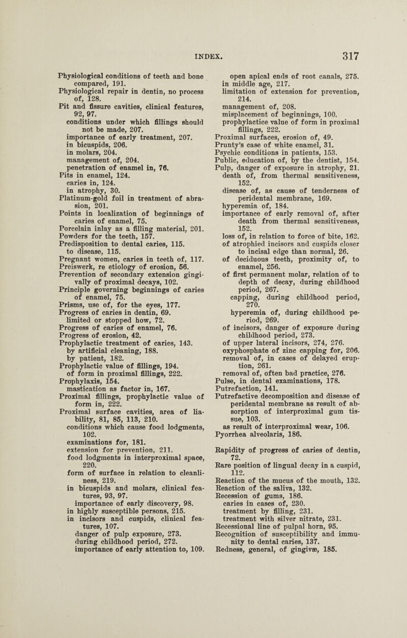 Physiological conditions of teeth and bone compared, 191. Physiological repair in dentin, no process of, 128. Pit and fissure cavities, clinical features, 92, 97. conditions under which fillings should not be made, 207. importance of early treatment, 207. in bicuspids, 206. in molars, 204. management of, 204. penetration of enamel in, 76. Pits in enamel, 124. caries in, 124. in atrophy, 30. Platinum-gold foil in treatment of abra¬ sion, 201. Points in localization of beginnings of caries of enamel, 75. Porcelain inlay as a filling material, 201. Powders for the teeth, 157. Predisposition to dental caries, 115. to disease, 115. Pregnant women, caries in teeth of, 117. Preiswerk, re etiology of erosion, 56. Prevention of secondary extension gingi- vally of proximal decays, 102. Principle governing beginnings of caries of enamel, 75. Prisms, use of, for the eyes, 177. Progress of caries in dentin, 69. limited or stopped how, 72. Progress of caries of enamel, 76. Progress of erosion, 42. Prophylactic treatment of caries, 143. by artificial cleaning, 188. by patient, 182. Prophylactic value of fillings, 194. of form in proximal fillings, 222. Prophylaxis, 154. mastication as factor in, 167. Proximal fillings, prophylactic value of form in, 222. Proximal surface cavities, area of lia¬ bility, 81, 85, 113, 210. conditions which cause food lodgments, 102. examinations for, 181. extension for prevention, 211. food lodgments in interproximal space, 220. form of surface in relation to cleanli¬ ness, 219. in bicuspids and molars, clinical fea¬ tures, 93, 97. importance of early discovery, 98. in highly susceptible persons, 215. in incisors and cuspids, clinical fea¬ tures, 107. danger of pulp exposure, 273. during childhood period, 272. importance of early attention to, 109. open apical ends of root canals, 275. in middle age, 217. limitation of extension for prevention, 214. management of, 208. misplacement of beginnings, 100. prophylactice value of form in proximal fillings, 222. Proximal surfaces, erosion of, 49. Prunty’s case of white enamel, 31. Psychic conditions in patients, 153. Public, education of, by the dentist, 154. Pulp, danger of exposure in atrophy, 21. death of, from thermal sensitiveness, 152. disease of, as cause of tenderness of peridental membrane, 169. hyperemia of, 184. importance of early removal of, after death from thermal sensitiveness, 152. loss of, in relation to force of bite, 162. of atrophied incisors and cuspids closer to incisal edge than normal, 26. of deciduous teeth, proximity of, to enamel, 256. of first permanent molar, relation of to depth of decay, during childhood period, 267. capping, during childhood period, 270. hyperemia of, during childhood pe¬ riod, 269. of incisors, danger of exposure during childhood period, 273. of upper lateral incisors, 274, 276. oxyphosphate of zinc capping for, 206. removal of, in cases of delayed erup¬ tion, 261. removal of, often bad practice, 276. Pulse, in dental examinations, 178. Putrefaction, 141. Putrefactive decomposition and disease of peridental membrane as result of ab¬ sorption of interproximal gum tis¬ sue, 103. as result of interproximal wear, 106. Pyorrhea alveolaris, 186. Rapidity of progress of caries of dentin, 72. Rare position of lingual decay in a cuspid, 112. Reaction of the mucus of the mouth, 132. Reaction of the saliva, 132. Recession of gums, 186. caries in cases of, 230. treatment by filling, 231. treatment with silver nitrate, 231. Recessional line of pulpal horn, 95. Recognition of susceptibility and immu¬ nity to dental caries, 137. Redness, general, of gingivee, 185.