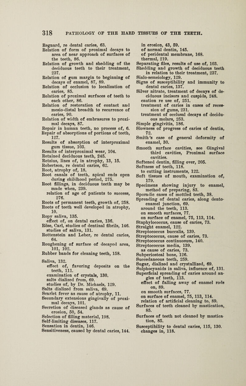 Regnard, re dental caries, 63. Relation of form of proximal decays to area of near approach of surfaces of the teeth, 86. Relation of growth and shedding of the deciduous teeth to their treatment, 237. Relation of gum margin to beginning of decays of enamel, 87, 89. Relation of occlusion to localization of caries, 85. Relation of proximal surfaces of teeth to each other, 86. Relation of restoration of contact and mesio-distal breadth to recurrence of caries, 90. Relation of width of embrasures to proxi¬ mal decays, 87. Repair in human teeth, no process of, 6. Repair of absorptions of portions of teeth, 127. Results of absorption of interproximal gum tissue, 103. Results of interproximal wear, 104. Retained deciduous teeth, 245. Retzius, lines of, in atrophy, 13, 15. Robertson, re dental caries, 62. Root, atrophy of, 18. Root canals of teeth, apical ends open during childhood period, 275. Root fillings, in deciduous teeth may be made when, 239. relation of age of patients to success, 276. Roots of permanent teeth, growth of, 258. Roots of teeth well developed in atrophy, 10. Ropy saliva, 135. effect of, on dental caries, 136. Rose, Carl, studies of dentinal fibrils, 146. studies of saliva, 131. Rottenstein and Leber, re dental caries, 64. Roughening of surface of decayed area, 101, 102. Rubber bands for cleaning teeth, 158. Saliva, 132. effect of, favoring deposits on the teeth, 111. examination of crystals, 130. salts dialized from, 69. studies of, by Dr. Michaels, 129. Salts dialized from saliva, 69. Scarlet fever as cause of atrophy, 11. Secondary extensions gingivally of proxi¬ mal decays, 101. Secretion of diseased glands as cause of erosion, 50, 54. Selection of filling material, 198. Self-limiting diseases, 117. Sensation in dentin, 146. Sensitiveness, caused by dental caries, 144. in erosion, 43, 59. of normal dentin, 145. of peridental membrane, 168. thermal, 219. Separating files, results of use of, 103. Shedding and growth of deciduous teeth in relation to their treatment, 237. Sialo-semeiology, 129. Signs of susceptibility and immunity to dental caries, 137. Silver nitrate, treatment of decays of de¬ ciduous incisors and cuspids, 248. caution re use of, 251. treatment of caries in cases of reces¬ sion of gums, 231. treatment of occlusal decays of decidu¬ ous molars, 253. Simple gingivitis, 186. Slowness of progress of caries of dentin, 72. Smith’s case of general deformity of enamel, 30. Smooth surface cavities, see Gingival third cavities, Proximal surface cavities. Softened dentin, filling over, 205. Softness of teeth, 118. to cutting instruments, 122. Soft tissues of mouth, examination of, 179. Specimens showing injury to enamel, method of preparing, 83. Sporadic cases of mottled teeth, 38. Spreading of dental caries, along dento- enamel junction, 69. around the teeth, 113. on smooth surfaces, 77. on surface of enamel, 75, 113, 114. Staphylococcus, cause of caries, 73. Straight enamel, 122. Streptococcus buccalis, 139. Streptococcus, cause of caries, 73. Streptococcus continuosum, 140. Streptococcus media, 139. as cause of caries, 73. Subperiosteal bone, 126. Succedaneous teeth, 259. Sugar, dialized and crystallized, 69. Sulphocyanids in saliva, influence of, 131. Superficial spreading of caries around an¬ gles of teeth, 113. effect of falling away of enamel rods on, 89. on smooth surfaces, 77. on surface of enamel, 75, 113, 114. relation of artificial cleaning to, 89. Surfaces of teeth cleaned by mastication, 85. Surfaces of teeth not cleaned by mastica tion, 85. Susceptibility to dental caries, 115, 130. changes in, 118.