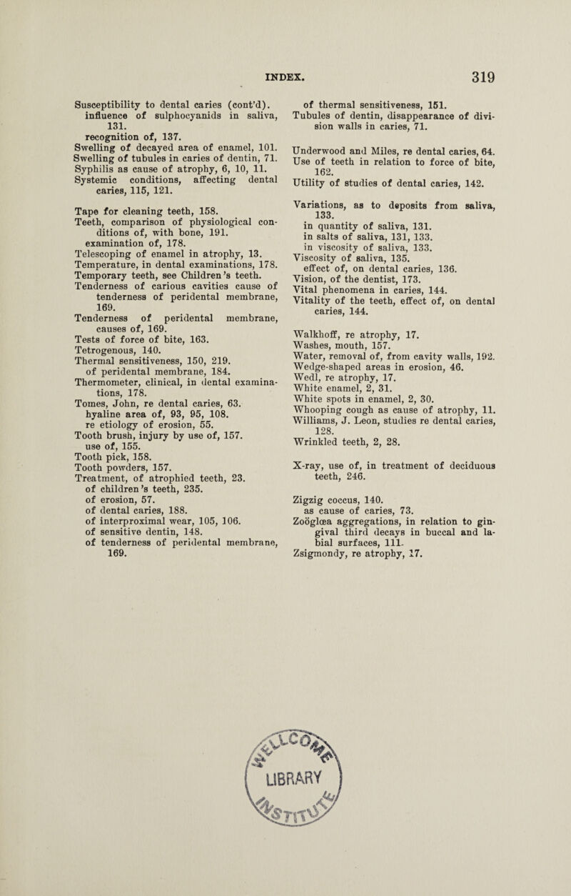 Susceptibility to dental caries (cont’d). influence of sulphocyanids in saliva, 131. recognition of, 137. Swelling of decayed area of enamel, 101. Swelling of tubules in caries of dentin, 71. Syphilis as cause of atrophy, 6, 10, 11. Systemic conditions, affecting dental caries, 115, 121. Tape for cleaning teeth, 158. Teeth, comparison of physiological con¬ ditions of, with bone, 191. examination of, 178. Telescoping of enamel in atrophy, 13. Temperature, in dental examinations, 178. Temporary teeth, see Children’s teeth. Tenderness of carious cavities cause of tenderness of peridental membrane, 169. Tenderness of peridental membrane, causes of, 169. Tests of force of bite, 163. Tetrogenous, 140. Thermal sensitiveness, 150, 219. of peridental membrane, 184. Thermometer, clinical, in dental examina¬ tions, 178. Tomes, John, re dental caries, 63. hyaline area of, 93, 95, 108. re etiology of erosion, 55. Tooth brush, injury by use of, 157. use of, 155. Tooth pick, 158. Tooth powders, 157. Treatment, of atrophied teeth, 23. of children’s teeth, 235. of erosion, 57. of dental caries, 188. of interproximal wear, 105, 106. of sensitive dentin, 148. of tenderness of peridental membrane, 169. of thermal sensitiveness, 151. Tubules of dentin, disappearance of divi¬ sion walls in caries, 71. Underwood and Miles, re dental caries, 64. Use of teeth in relation to force of bite, 162. Utility of studies of dental caries, 142. Variations, as to deposits from saliva, 133. in quantity of saliva, 131. in salts of saliva, 131, 133. in viscosity of saliva, 133. Viscosity of saliva, 135. effect of, on dental caries, 136. Vision, of the dentist, 173. Vital phenomena in caries, 144. Vitality of the teeth, effect of, on dental caries, 144. Walkhoff, re atrophy, 17. Washes, mouth, 157. Water, removal of, from cavity walls, 192. Wedge-shaped areas in erosion, 46. Wedl, re atrophy, 17. White enamel, 2, 31. White spots in enamel, 2, 30. Whooping cough as cause of atrophy, 11. Williams, J. Leon, studies re dental caries, 128. Wrinkled teeth, 2, 28. X-ray, use of, in treatment of deciduous teeth, 246. Zigzig coccus, 140. as cause of caries, 73. Zooglcea aggregations, in relation to gin¬ gival third decays in buccal and la¬ bial surfaces, 111. Zsigmondy, re atrophy, 17.