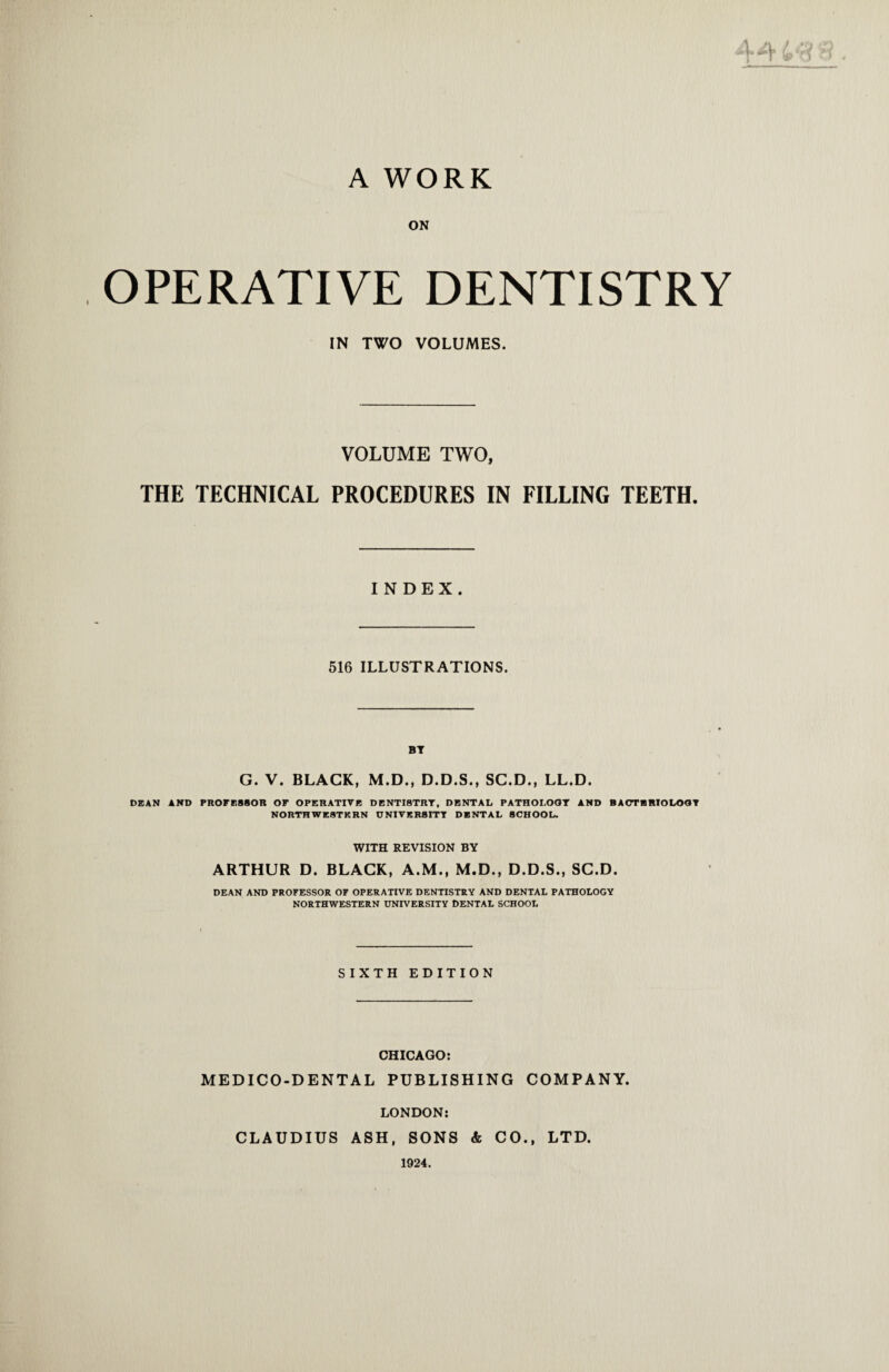 A WORK ON OPERATIVE DENTISTRY IN TWO VOLUMES. VOLUME TWO, THE TECHNICAL PROCEDURES IN FILLING TEETH. INDEX. 516 ILLUSTRATIONS. BT G. V. BLACK, M.D., D.D.S., SC.D., LL.D. DEAN AND PROFESSOR OF OPERATIVE DENTISTRY, DENTAL PATHOI.OOT AND BACTERIOLOGY NORTHWESTERN UNIVERSITY DENTAL SCHOOL. WITH REVISION BY ARTHUR D. BLACK, A.M., M.D., D.D.S., SC.D. DEAN AND PROFESSOR OF OPERATIVE DENTISTRY AND DENTAL PATHOLOGY NORTHWESTERN UNIVERSITY DENTAL SCHOOL SIXTH EDITION CHICAGO: MEDICO-DENTAL PUBLISHING COMPANY. LONDON: CLAUDIUS ASH, SONS & CO., LTD. 1924.