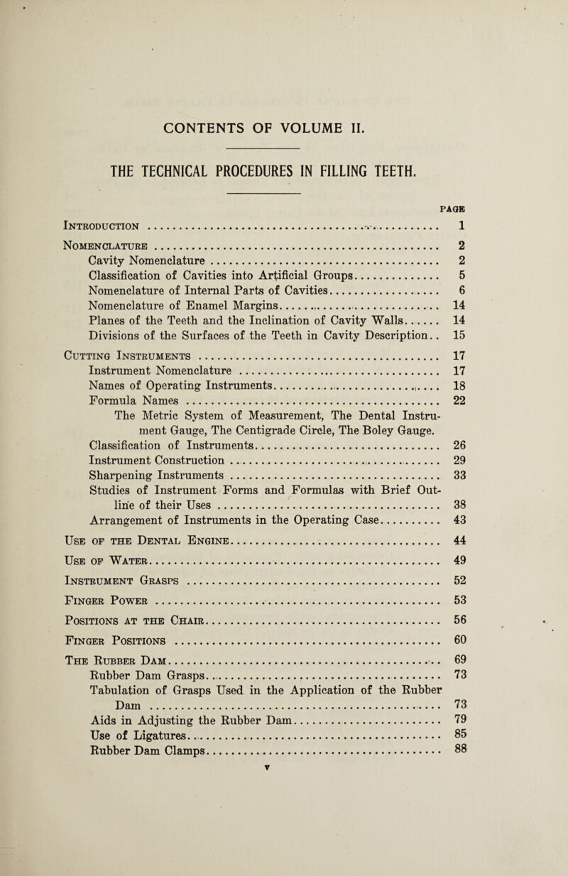 CONTENTS OF VOLUME II. THE TECHNICAL PROCEDURES IN FILLING TEETH. PAG® Introduction ..... 1 Nomenclature. 2 Cavity Nomenclature. 2 Classification of Cavities into Artificial Groups. 5 Nomenclature of Internal Parts of Cavities. 6 Nomenclature of Enamel Margins... 14 Planes of the Teeth and the Inclination of Cavity Walls....... 14 Divisions of the Surfaces of the Teeth in Cavity Description.. 15 Cutting Instruments . 17 Instrument Nomenclature .. 17 Names of Operating Instruments.......,_ 18 Formula Names . 22 The Metric System of Measurement, The Dental Instru¬ ment Gauge, The Centigrade Circle, The Boley Gauge. Classification of Instruments. 26 Instrument Construction .. 29 Sharpening Instruments. 33 Studies of Instrument Forms and Formulas with Brief Out¬ line of their Uses. 38 Arrangement of Instruments in the Operating Case. 43 Use of the Dental Engine. 44 Use of Water.. 49 Instrument Grasps . 52 Finger Power . 53 Positions at the Chair. 56 Finger Positions . 60 The Rubber Dam. 69 Rubber Dam Grasps... 73 Tabulation of Grasps Used in the Application of the Rubber Dam . 73 Aids in Adjusting the Rubber Dam. 79 Use of Ligatures... 85 Rubber Dam Clamps. 88