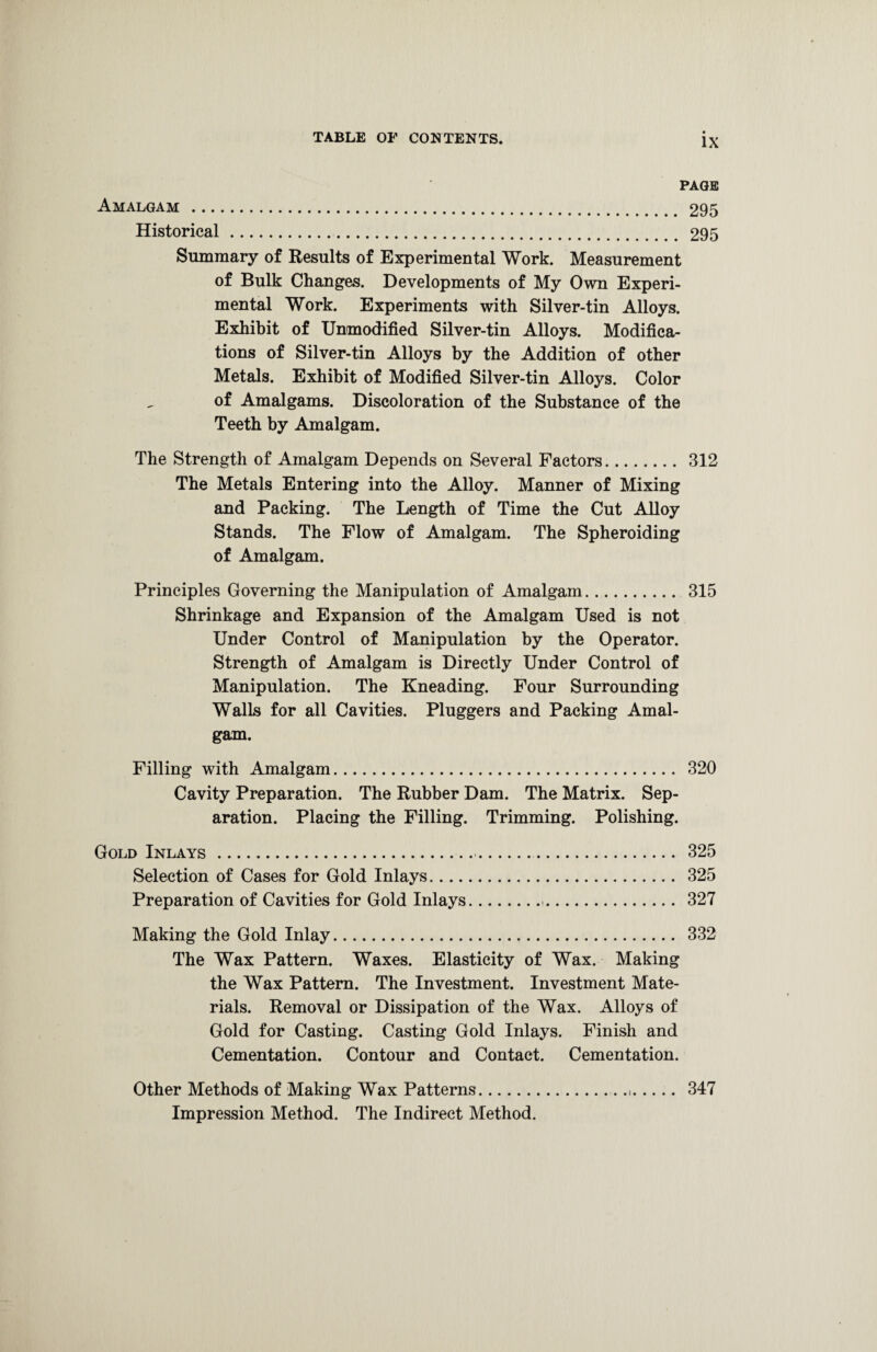 PAGE Amalgam . 295 Historical. 295 Summary of Results of Experimental Work. Measurement of Bulk Changes. Developments of My Own Experi¬ mental Work. Experiments with Silver-tin Alloys. Exhibit of Unmodified Silver-tin Alloys. Modifica¬ tions of Silver-tin Alloys by the Addition of other Metals. Exhibit of Modified Silver-tin Alloys. Color of Amalgams. Discoloration of the Substance of the Teeth by Amalgam. The Strength of Amalgam Depends on Several Factors. 312 The Metals Entering into the Alloy. Manner of Mixing and Packing. The Length of Time the Cut Alloy Stands. The Flow of Amalgam. The Spheroiding of Amalgam. Principles Governing the Manipulation of Amalgam. 315 Shrinkage and Expansion of the Amalgam Used is not Under Control of Manipulation by the Operator. Strength of Amalgam is Directly Under Control of Manipulation. The Kneading. Four Surrounding Walls for all Cavities. Pluggers and Packing Amal¬ gam. Filling with Amalgam. 320 Cavity Preparation. The Rubber Dam. The Matrix. Sep¬ aration. Placing the Filling. Trimming. Polishing. Gold Inlays. 325 Selection of Cases for Gold Inlays. 325 Preparation of Cavities for Gold Inlays.. 327 Making the Gold Inlay. 332 The Wax Pattern. Waxes. Elasticity of Wax. Making the Wax Pattern. The Investment. Investment Mate¬ rials. Removal or Dissipation of the Wax. Alloys of Gold for Casting. Casting Gold Inlays. Finish and Cementation. Contour and Contact. Cementation. Other Methods of Making Wax Patterns... 347 Impression Method. The Indirect Method.