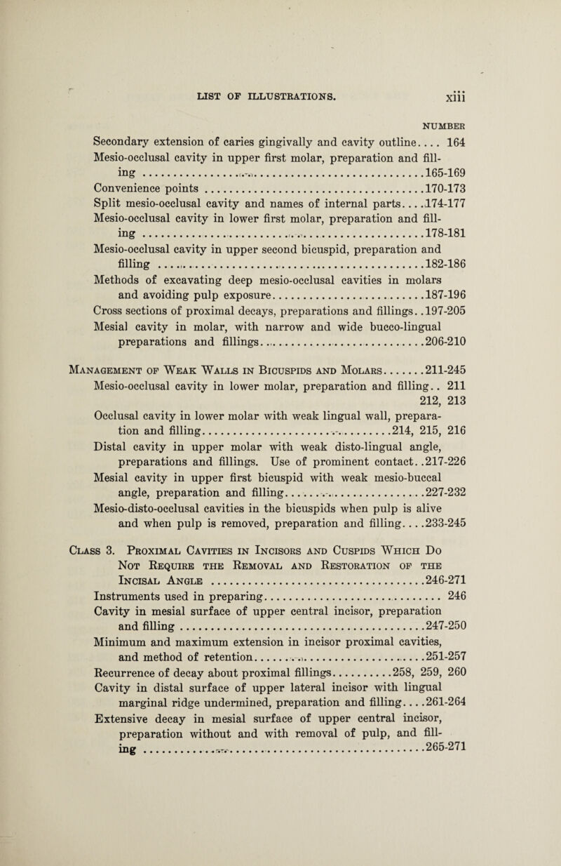 NUMBER Secondary extension of caries gingivally and cavity outline.... 164 Mesio-occlusal cavity in upper first molar, preparation and fill¬ ing ...165-169 Convenience points.170-173 Split mesio-occlusal cavity and names of internal parts._174-177 Mesio-occlusal cavity in lower first molar, preparation and fill¬ ing ....178-181 Mesio-occlusal cavity in upper second bicuspid, preparation and filling ...182-186 Methods of excavating deep mesio-occlusal cavities in molars and avoiding pulp exposure.— ..187-196 Cross sections of proximal decays, preparations and fillings. .197-205 Mesial cavity in molar, with narrow and wide bucco-lingual preparations and fillings..,. ..206-210 Management of Weak Walls in Bicuspids and Molars.211-245 Mesio-occlusal cavity in lower molar, preparation and filling.. 211 212, 213 Occlusal cavity in lower molar with weak lingual wall, prepara¬ tion and filling...214, 215, 216 Distal cavity in upper molar with weak disto-lingual angle, preparations and fillings. Use of prominent contact. .217-226 Mesial cavity in upper first bicuspid with weak mesio-buccal angle, preparation and filling.....227-232 Mesio-disto-occlusal cavities in the bicuspids when pulp is alive and when pulp is removed, preparation and filling... .233-245 Class 3. Proximal Cavities in Incisors and Cuspids Which Do Not Require the Removal and Restoration of the Incisal Angle .246-271 Instruments used in preparing. 246 Cavity in mesial surface of upper central incisor, preparation and filling.247-250 Minimum and maximum extension in incisor proximal cavities, and method of retention.. .. .251-257 Recurrence of decay about proximal fillings.258, 259, 260 Cavity in distal surface of upper lateral incisor with lingual marginal ridge undermined, preparation and filling... .261-264 Extensive decay in mesial surface of upper central incisor, preparation without and with removal of pulp, and fill¬ ing .-,+vm-..265-271
